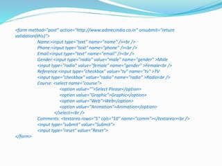 <form method="post" action="http://www.admecindia.co.in" onsubmit="return
validation(this)">
Name:<input type="text" name="name" /><br />
Phone:<input type="text" name="phone" /><br />
Email:<input type="text" name="email" /><br />
Gender:<input type="radio" value="male" name="gender" >Male
<input type="radio" value="female" name="gender" >Female<br />
Reference:<input type="checkbox" value="tv" name="tv" >TV
<input type="checkbox" value="radio" name="radio" >Radio<br />
Course: <select name="course">
<option value="">Select Please</option>
<option value="Graphic">Graphic</option>
<option value="Web">Web</option>
<option value="Animation">Animation</option>
</select><br />
Comments: <textarea rows="5" cols="10" name="comm"></textarea><br />
<input type="submit" value="Submit">
<input type="reset" value="Reset">
</form>
 