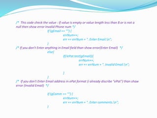 /* This code check the value : If value is empty or value length less than 8 or is not a
null then show error Invalid Phone num */
if (gEmail == "") {
errNum++;
err += errNum + ". Enter Email.n";
}
/* If you don't Enter anything in Email field than show error(Enter Email) */
else{
if(!ePat.test(gEmail)){
errNum++;
err += errNum + ". Invalid Email.n";
}
}
/* If you don't Enter Email address in ePat format (i already discribe "ePat") than shaw
error (Invalid Email) */
if (gComm == "") {
errNum++;
err += errNum + ". Enter comments.n";
}
 
