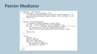 Patrón Mediator
      var mediator = (function(){
          var subscribe = function(channel, fn){
              if (!mediator.channels[channel]) mediator.channels[channel] = [];
              mediator.channels[channel].push({ context: this, callback: fn });
              return this;
          },

         publish = function(channel){
             if (!mediator.channels[channel]) return false;
             var args = Array.prototype.slice.call(arguments, 1);
             for (var i = 0, l = mediator.channels[channel].length; i < l; i++) {
                 var subscription = mediator.channels[channel][i];
                 subscription.callback.apply(subscription.context, args);
             }
             return this;
         };

          return {
              channels: {},
              publish: publish,
              subscribe: subscribe,
              installTo: function(obj){
                  obj.subscribe = subscribe;
                  obj.publish = publish;
              }
          };
       }());
                                                                                    11
 