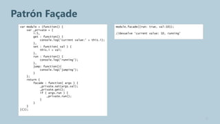 Patrón Façade
 var module = (function() {                             module.facade({run: true, val:10});
     var _private = {
         i:5,                                           //devuelve ‘current value: 10, running’
         get : function() {
              console.log('current value:' + this.i);
         },
         set : function( val ) {
              this.i = val;
         },
         run : function() {
              console.log('running');
         },
         jump: function(){
              console.log('jumping');
         }
     };
     return {
         facade : function( args ) {
              _private.set(args.val);
              _private.get();
              if ( args.run ) {
                  _private.run();
              }
         }
     }
 }());


                                                                                                  12
 