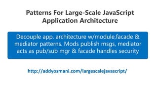 Patterns For Large-Scale JavaScript
         Application Architecture

Decouple app. architecture w/module,facade &
mediator patterns. Mods publish msgs, mediator
acts as pub/sub mgr & facade handles security


    http://addyosmani.com/largescalejavascript/
 
