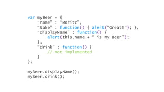 var myBeer = {
    “name” : “Moritz”,
    “take” : function() { alert(“Great!”); },
    “displayName” : function() {
        alert(this.name + “ is my Beer”);
    },
    “drink” : function() {
        // not implemented
    }
};

myBeer.displayName();
myBeer.drink();
 