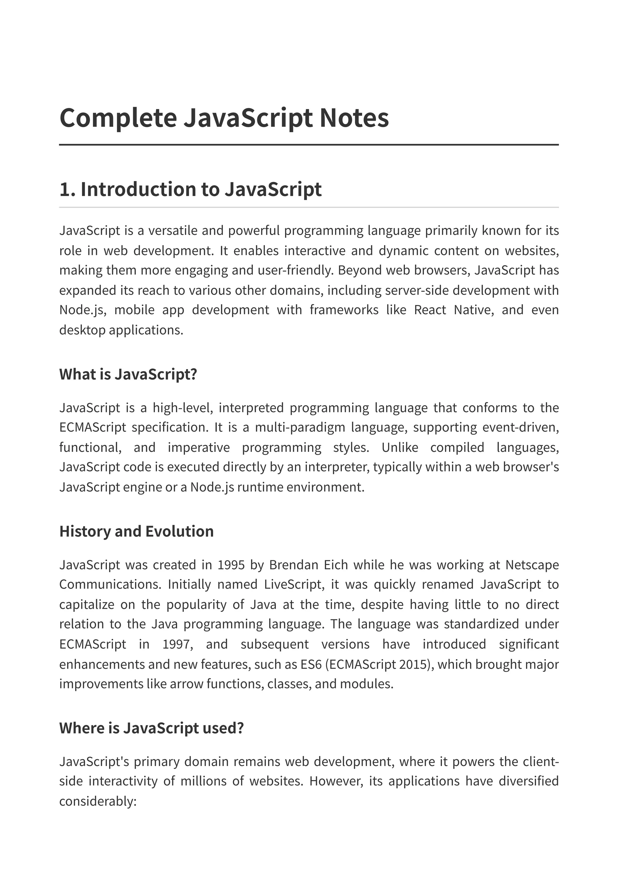 Complete JavaScript Notes 1. Introduction to JavaScript JavaScript is a versatile and powerful programming language primarily known for its role in web development. It enables interactive and dynamic content on websites, making them more engaging and user-friendly. Beyond web browsers, JavaScript has expanded its reach to various other domains, including server-side development with Node.js, mobile app development with frameworks like React Native, and even desktop applications. What is JavaScript? JavaScript is a high-level, interpreted programming language that conforms to the ECMAScript specification. It is a multi-paradigm language, supporting event-driven, functional, and imperative programming styles. Unlike compiled languages, JavaScript code is executed directly by an interpreter, typically within a web browser's JavaScript engine or a Node.js runtime environment. History and Evolution JavaScript was created in 1995 by Brendan Eich while he was working at Netscape Communications. Initially named LiveScript, it was quickly renamed JavaScript to capitalize on the popularity of Java at the time, despite having little to no direct relation to the Java programming language. The language was standardized under ECMAScript in 1997, and subsequent versions have introduced significant enhancements and new features, such as ES6 (ECMAScript 2015), which brought major improvements like arrow functions, classes, and modules. Where is JavaScript used? JavaScript's primary domain remains web development, where it powers the client- side interactivity of millions of websites. However, its applications have diversified considerably: 