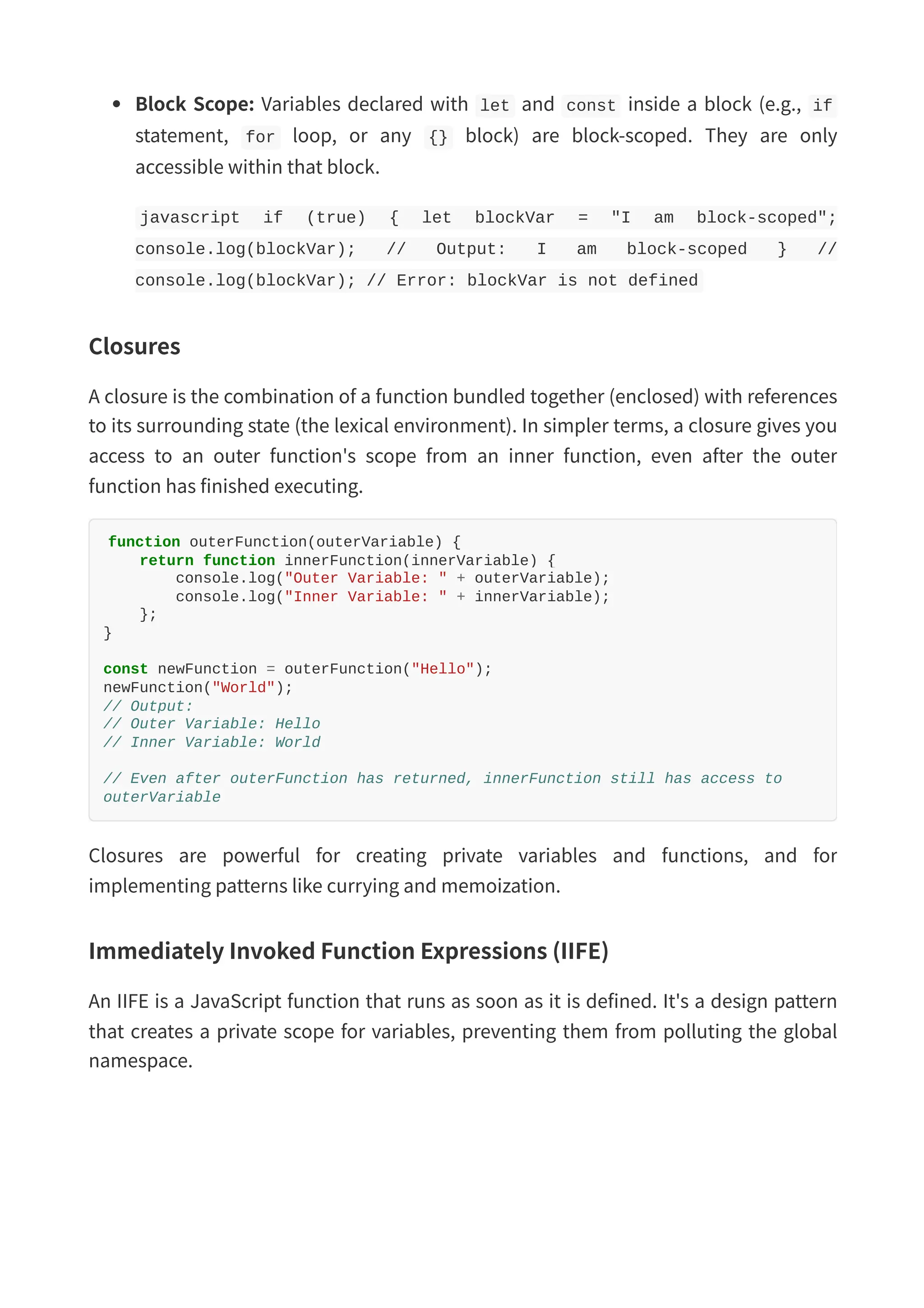Block Scope: Variables declared with let and const inside a block (e.g., if statement, for loop, or any {} block) are block-scoped. They are only accessible within that block. javascript if (true) { let blockVar = "I am block-scoped"; console.log(blockVar); // Output: I am block-scoped } // console.log(blockVar); // Error: blockVar is not defined Closures A closure is the combination of a function bundled together (enclosed) with references to its surrounding state (the lexical environment). In simpler terms, a closure gives you access to an outer function's scope from an inner function, even after the outer function has finished executing. function outerFunction(outerVariable) { return function innerFunction(innerVariable) { console.log("Outer Variable: " + outerVariable); console.log("Inner Variable: " + innerVariable); }; } const newFunction = outerFunction("Hello"); newFunction("World"); // Output: // Outer Variable: Hello // Inner Variable: World // Even after outerFunction has returned, innerFunction still has access to outerVariable Closures are powerful for creating private variables and functions, and for implementing patterns like currying and memoization. Immediately Invoked Function Expressions (IIFE) An IIFE is a JavaScript function that runs as soon as it is defined. It's a design pattern that creates a private scope for variables, preventing them from polluting the global namespace. 