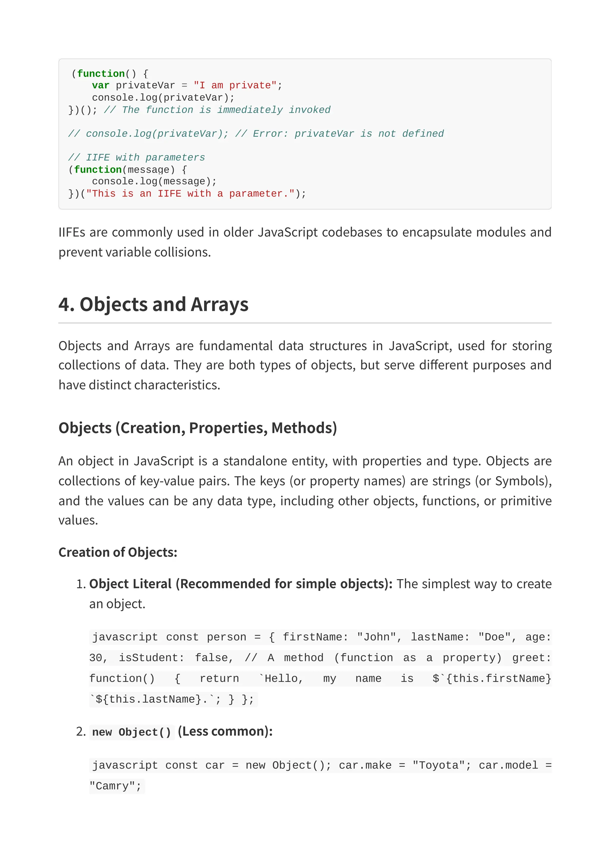 (function() { var privateVar = "I am private"; console.log(privateVar); })(); // The function is immediately invoked // console.log(privateVar); // Error: privateVar is not defined // IIFE with parameters (function(message) { console.log(message); })("This is an IIFE with a parameter."); IIFEs are commonly used in older JavaScript codebases to encapsulate modules and prevent variable collisions. 4. Objects and Arrays Objects and Arrays are fundamental data structures in JavaScript, used for storing collections of data. They are both types of objects, but serve different purposes and have distinct characteristics. Objects (Creation, Properties, Methods) An object in JavaScript is a standalone entity, with properties and type. Objects are collections of key-value pairs. The keys (or property names) are strings (or Symbols), and the values can be any data type, including other objects, functions, or primitive values. Creation of Objects: 1. Object Literal (Recommended for simple objects): The simplest way to create an object. javascript const person = { firstName: "John", lastName: "Doe", age: 30, isStudent: false, // A method (function as a property) greet: function() { return `Hello, my name is $`{this.firstName} `${this.lastName}.`; } }; 2. new Object() (Less common): javascript const car = new Object(); car.make = "Toyota"; car.model = "Camry"; 