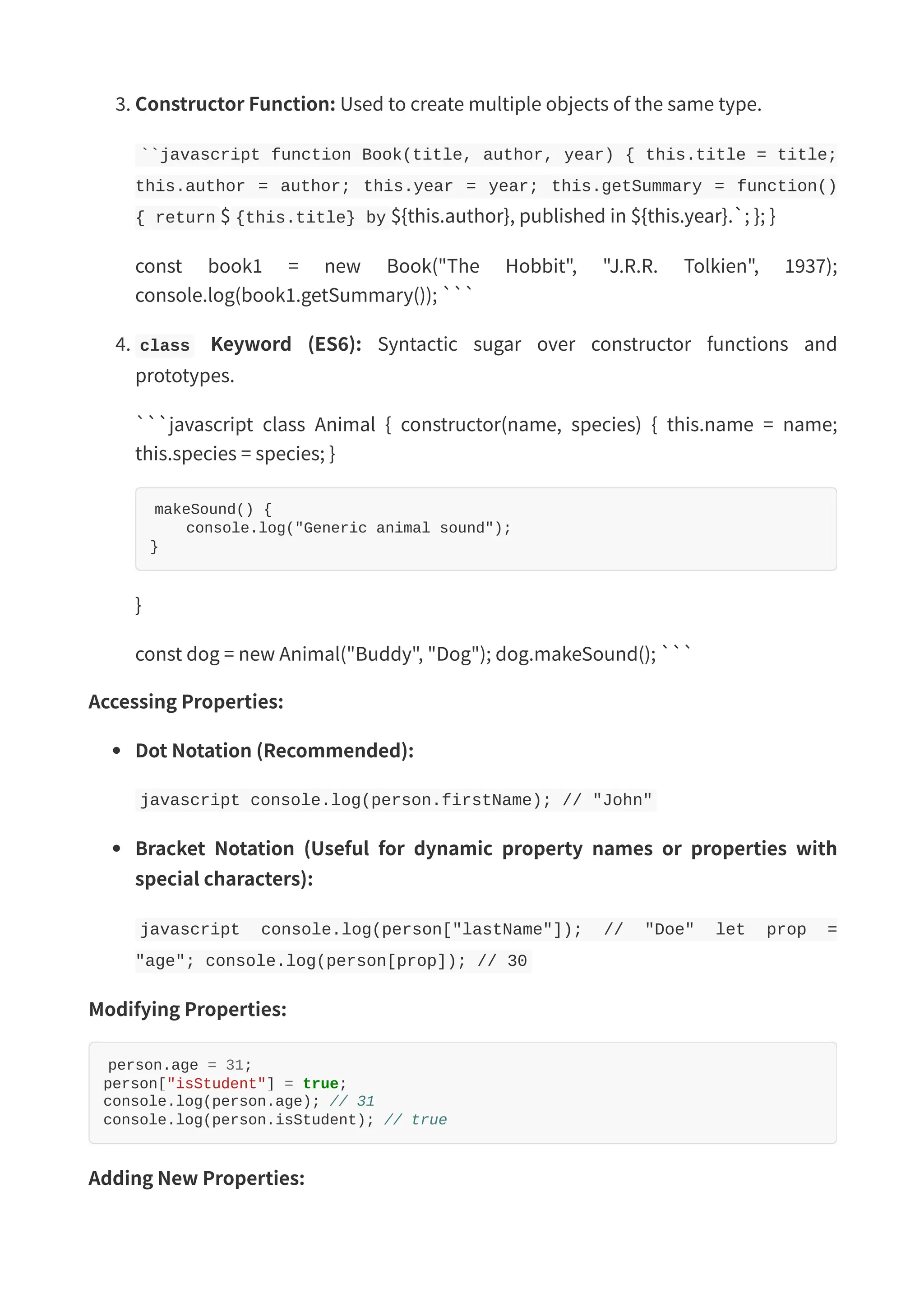 3. Constructor Function: Used to create multiple objects of the same type. ``javascript function Book(title, author, year) { this.title = title; this.author = author; this.year = year; this.getSummary = function() { return $ {this.title} by ${this.author}, published in ${this.year}.`; }; } const book1 = new Book("The Hobbit", "J.R.R. Tolkien", 1937); console.log(book1.getSummary()); ``` 4. class Keyword (ES6): Syntactic sugar over constructor functions and prototypes. ```javascript class Animal { constructor(name, species) { this.name = name; this.species = species; } makeSound() { console.log("Generic animal sound"); } } const dog = new Animal("Buddy", "Dog"); dog.makeSound(); ``` Accessing Properties: Dot Notation (Recommended): javascript console.log(person.firstName); // "John" Bracket Notation (Useful for dynamic property names or properties with special characters): javascript console.log(person["lastName"]); // "Doe" let prop = "age"; console.log(person[prop]); // 30 Modifying Properties: person.age = 31; person["isStudent"] = true; console.log(person.age); // 31 console.log(person.isStudent); // true Adding New Properties: 