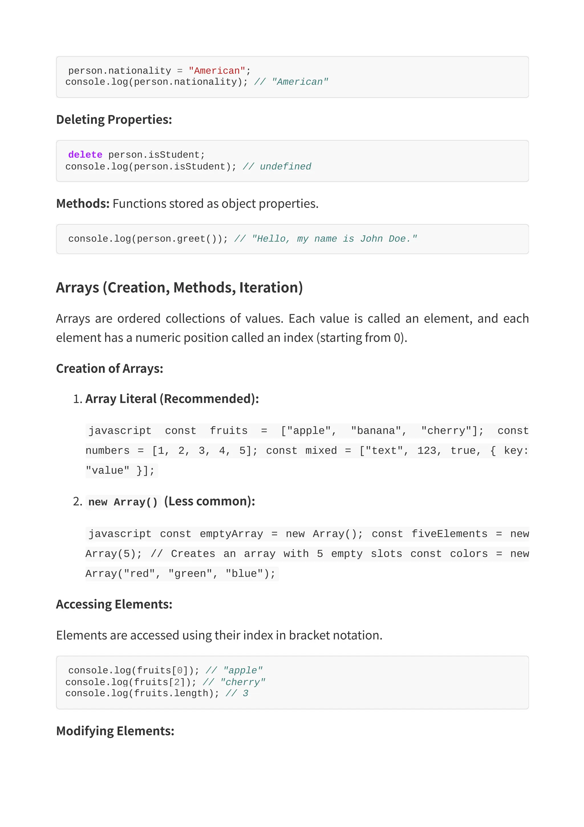 person.nationality = "American"; console.log(person.nationality); // "American" Deleting Properties: delete person.isStudent; console.log(person.isStudent); // undefined Methods: Functions stored as object properties. console.log(person.greet()); // "Hello, my name is John Doe." Arrays (Creation, Methods, Iteration) Arrays are ordered collections of values. Each value is called an element, and each element has a numeric position called an index (starting from 0). Creation of Arrays: 1. Array Literal (Recommended): javascript const fruits = ["apple", "banana", "cherry"]; const numbers = [1, 2, 3, 4, 5]; const mixed = ["text", 123, true, { key: "value" }]; 2. new Array() (Less common): javascript const emptyArray = new Array(); const fiveElements = new Array(5); // Creates an array with 5 empty slots const colors = new Array("red", "green", "blue"); Accessing Elements: Elements are accessed using their index in bracket notation. console.log(fruits[0]); // "apple" console.log(fruits[2]); // "cherry" console.log(fruits.length); // 3 Modifying Elements: 