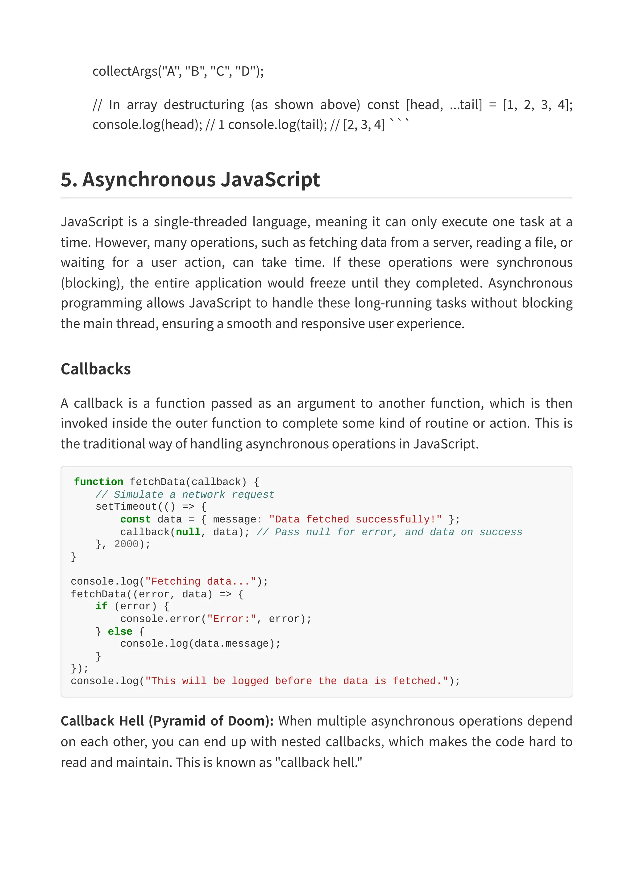 collectArgs("A", "B", "C", "D"); // In array destructuring (as shown above) const [head, ...tail] = [1, 2, 3, 4]; console.log(head); // 1 console.log(tail); // [2, 3, 4] ``` 5. Asynchronous JavaScript JavaScript is a single-threaded language, meaning it can only execute one task at a time. However, many operations, such as fetching data from a server, reading a file, or waiting for a user action, can take time. If these operations were synchronous (blocking), the entire application would freeze until they completed. Asynchronous programming allows JavaScript to handle these long-running tasks without blocking the main thread, ensuring a smooth and responsive user experience. Callbacks A callback is a function passed as an argument to another function, which is then invoked inside the outer function to complete some kind of routine or action. This is the traditional way of handling asynchronous operations in JavaScript. function fetchData(callback) { // Simulate a network request setTimeout(() => { const data = { message: "Data fetched successfully!" }; callback(null, data); // Pass null for error, and data on success }, 2000); } console.log("Fetching data..."); fetchData((error, data) => { if (error) { console.error("Error:", error); } else { console.log(data.message); } }); console.log("This will be logged before the data is fetched."); Callback Hell (Pyramid of Doom): When multiple asynchronous operations depend on each other, you can end up with nested callbacks, which makes the code hard to read and maintain. This is known as "callback hell." 