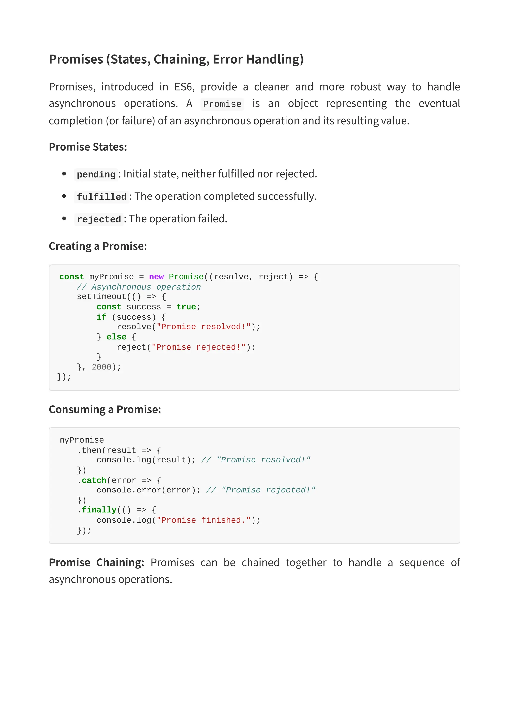 Promises (States, Chaining, Error Handling) Promises, introduced in ES6, provide a cleaner and more robust way to handle asynchronous operations. A Promise is an object representing the eventual completion (or failure) of an asynchronous operation and its resulting value. Promise States: pending : Initial state, neither fulfilled nor rejected. fulfilled : The operation completed successfully. rejected : The operation failed. Creating a Promise: const myPromise = new Promise((resolve, reject) => { // Asynchronous operation setTimeout(() => { const success = true; if (success) { resolve("Promise resolved!"); } else { reject("Promise rejected!"); } }, 2000); }); Consuming a Promise: myPromise .then(result => { console.log(result); // "Promise resolved!" }) .catch(error => { console.error(error); // "Promise rejected!" }) .finally(() => { console.log("Promise finished."); }); Promise Chaining: Promises can be chained together to handle a sequence of asynchronous operations. 