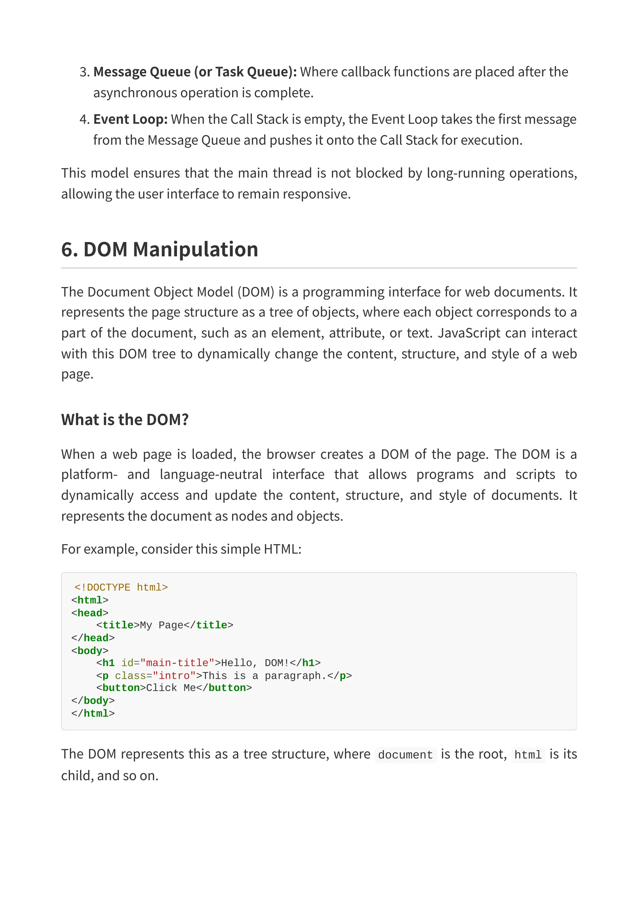 3. Message Queue (or Task Queue): Where callback functions are placed after the asynchronous operation is complete. 4. Event Loop: When the Call Stack is empty, the Event Loop takes the first message from the Message Queue and pushes it onto the Call Stack for execution. This model ensures that the main thread is not blocked by long-running operations, allowing the user interface to remain responsive. 6. DOM Manipulation The Document Object Model (DOM) is a programming interface for web documents. It represents the page structure as a tree of objects, where each object corresponds to a part of the document, such as an element, attribute, or text. JavaScript can interact with this DOM tree to dynamically change the content, structure, and style of a web page. What is the DOM? When a web page is loaded, the browser creates a DOM of the page. The DOM is a platform- and language-neutral interface that allows programs and scripts to dynamically access and update the content, structure, and style of documents. It represents the document as nodes and objects. For example, consider this simple HTML: <!DOCTYPE html> <html> <head> <title>My Page</title> </head> <body> <h1 id="main-title">Hello, DOM!</h1> <p class="intro">This is a paragraph.</p> <button>Click Me</button> </body> </html> The DOM represents this as a tree structure, where document is the root, html is its child, and so on. 