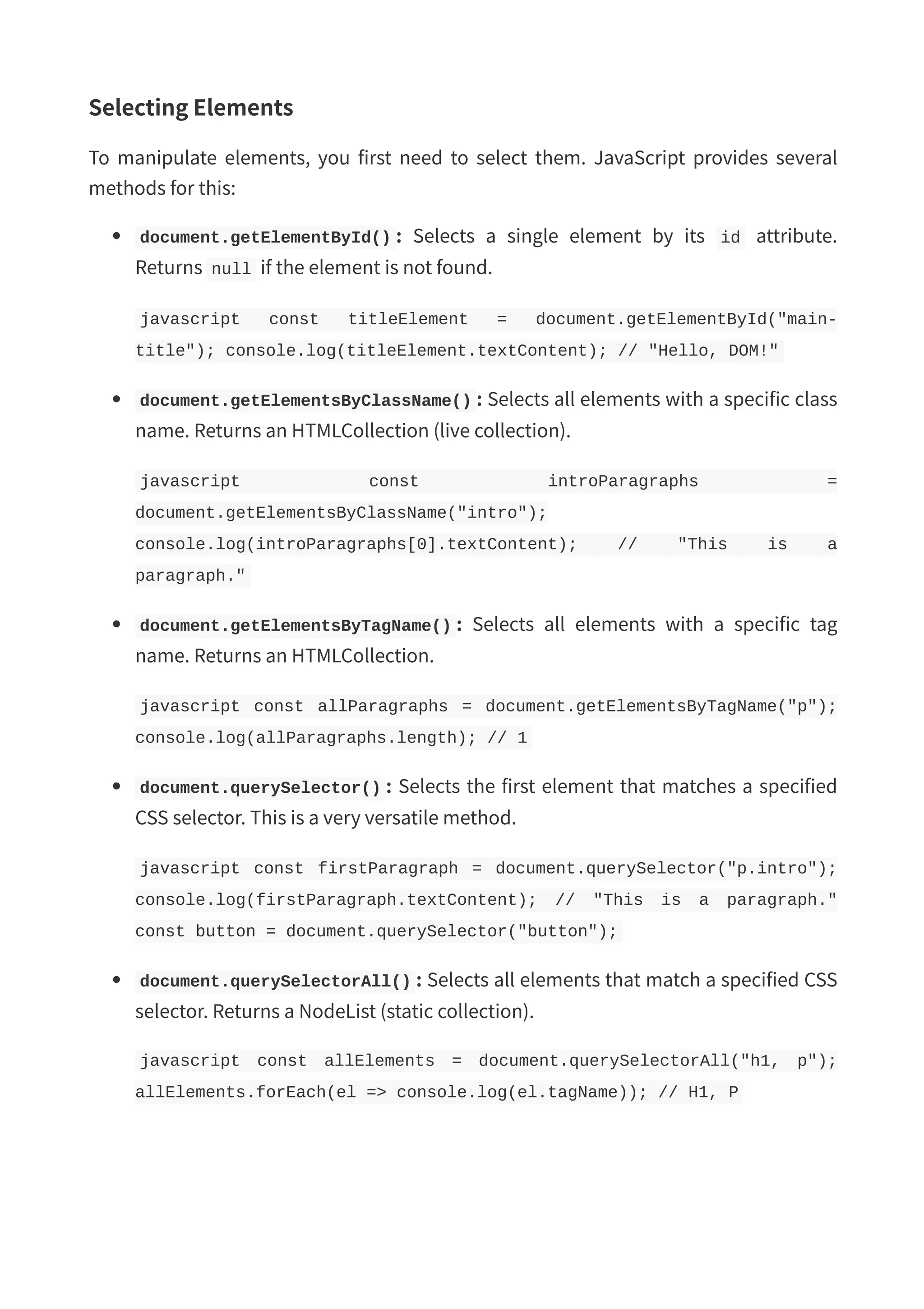 Selecting Elements To manipulate elements, you first need to select them. JavaScript provides several methods for this: document.getElementById() : Selects a single element by its id attribute. Returns null if the element is not found. javascript const titleElement = document.getElementById("main- title"); console.log(titleElement.textContent); // "Hello, DOM!" document.getElementsByClassName() : Selects all elements with a specific class name. Returns an HTMLCollection (live collection). javascript const introParagraphs = document.getElementsByClassName("intro"); console.log(introParagraphs[0].textContent); // "This is a paragraph." document.getElementsByTagName() : Selects all elements with a specific tag name. Returns an HTMLCollection. javascript const allParagraphs = document.getElementsByTagName("p"); console.log(allParagraphs.length); // 1 document.querySelector() : Selects the first element that matches a specified CSS selector. This is a very versatile method. javascript const firstParagraph = document.querySelector("p.intro"); console.log(firstParagraph.textContent); // "This is a paragraph." const button = document.querySelector("button"); document.querySelectorAll() : Selects all elements that match a specified CSS selector. Returns a NodeList (static collection). javascript const allElements = document.querySelectorAll("h1, p"); allElements.forEach(el => console.log(el.tagName)); // H1, P 