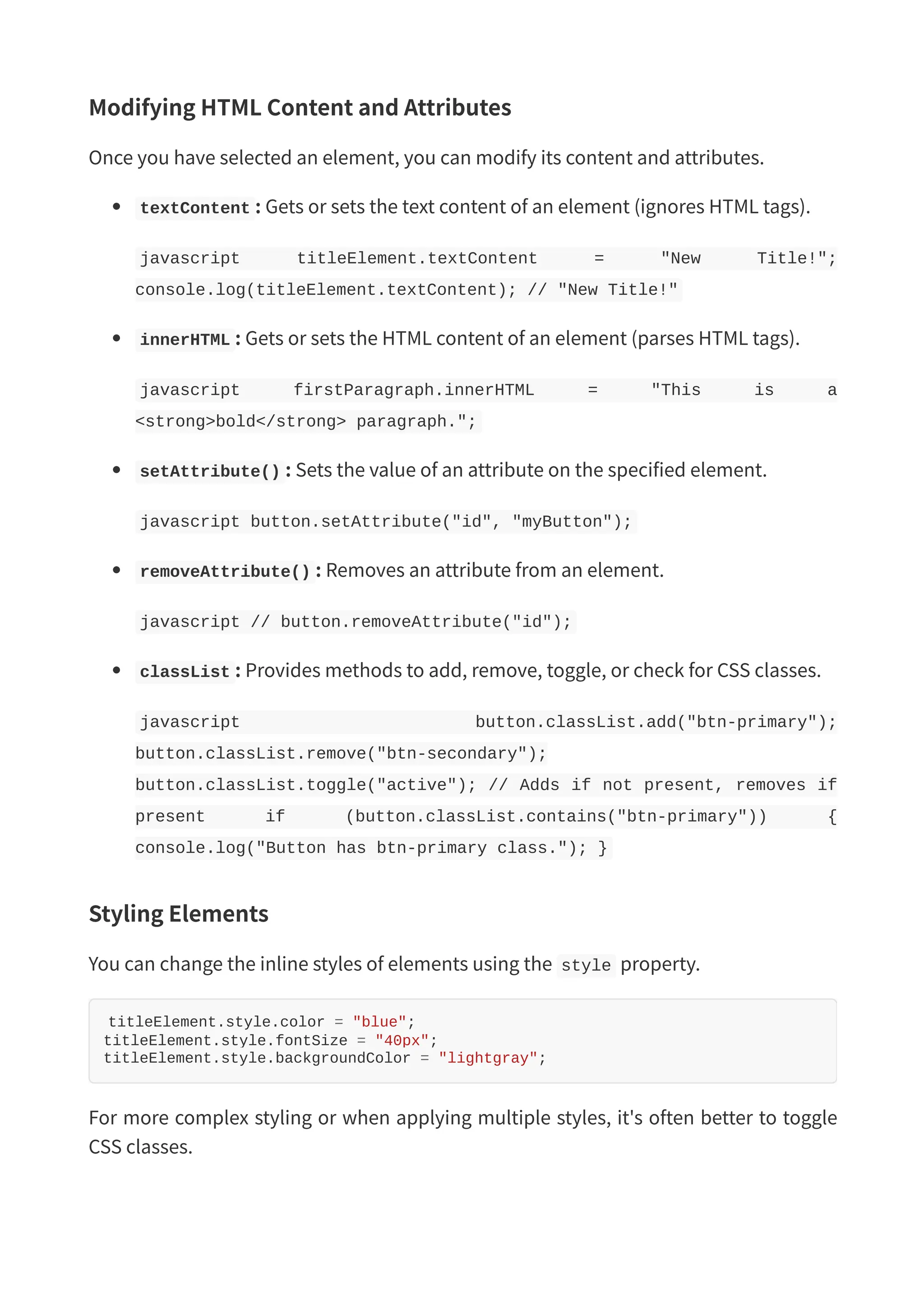 Modifying HTML Content and Attributes Once you have selected an element, you can modify its content and attributes. textContent : Gets or sets the text content of an element (ignores HTML tags). javascript titleElement.textContent = "New Title!"; console.log(titleElement.textContent); // "New Title!" innerHTML : Gets or sets the HTML content of an element (parses HTML tags). javascript firstParagraph.innerHTML = "This is a <strong>bold</strong> paragraph."; setAttribute() : Sets the value of an attribute on the specified element. javascript button.setAttribute("id", "myButton"); removeAttribute() : Removes an attribute from an element. javascript // button.removeAttribute("id"); classList : Provides methods to add, remove, toggle, or check for CSS classes. javascript button.classList.add("btn-primary"); button.classList.remove("btn-secondary"); button.classList.toggle("active"); // Adds if not present, removes if present if (button.classList.contains("btn-primary")) { console.log("Button has btn-primary class."); } Styling Elements You can change the inline styles of elements using the style property. titleElement.style.color = "blue"; titleElement.style.fontSize = "40px"; titleElement.style.backgroundColor = "lightgray"; For more complex styling or when applying multiple styles, it's often better to toggle CSS classes. 