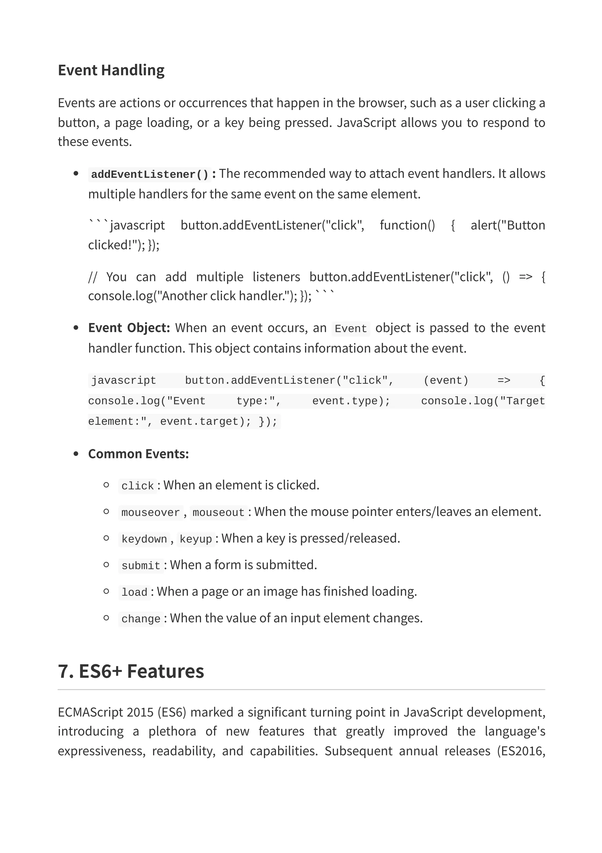 Event Handling Events are actions or occurrences that happen in the browser, such as a user clicking a button, a page loading, or a key being pressed. JavaScript allows you to respond to these events. addEventListener() : The recommended way to attach event handlers. It allows multiple handlers for the same event on the same element. ```javascript button.addEventListener("click", function() { alert("Button clicked!"); }); // You can add multiple listeners button.addEventListener("click", () => { console.log("Another click handler."); }); ``` Event Object: When an event occurs, an Event object is passed to the event handler function. This object contains information about the event. javascript button.addEventListener("click", (event) => { console.log("Event type:", event.type); console.log("Target element:", event.target); }); Common Events: click : When an element is clicked. mouseover , mouseout : When the mouse pointer enters/leaves an element. keydown , keyup : When a key is pressed/released. submit : When a form is submitted. load : When a page or an image has finished loading. change : When the value of an input element changes. 7. ES6+ Features ECMAScript 2015 (ES6) marked a significant turning point in JavaScript development, introducing a plethora of new features that greatly improved the language's expressiveness, readability, and capabilities. Subsequent annual releases (ES2016, 