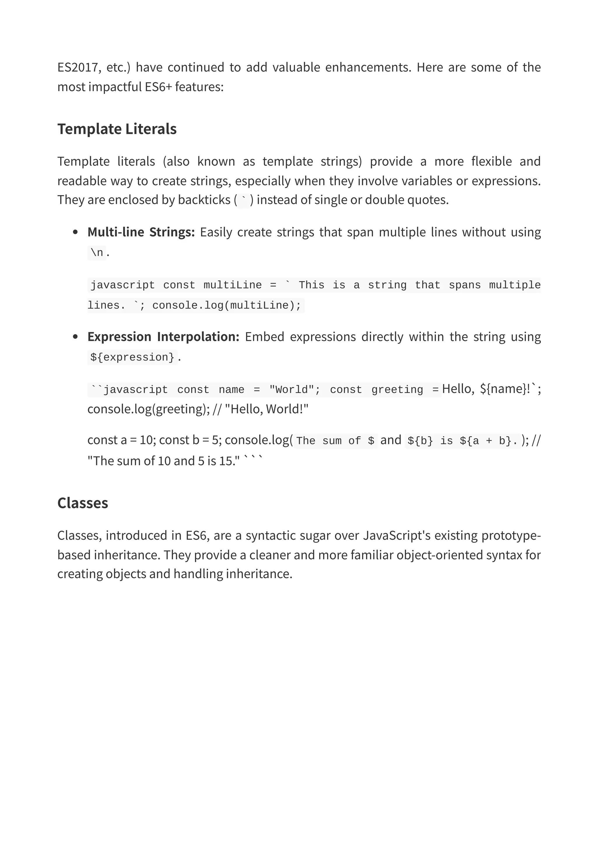 ES2017, etc.) have continued to add valuable enhancements. Here are some of the most impactful ES6+ features: Template Literals Template literals (also known as template strings) provide a more flexible and readable way to create strings, especially when they involve variables or expressions. They are enclosed by backticks ( ` ) instead of single or double quotes. Multi-line Strings: Easily create strings that span multiple lines without using n . javascript const multiLine = ` This is a string that spans multiple lines. `; console.log(multiLine); Expression Interpolation: Embed expressions directly within the string using ${expression} . ``javascript const name = "World"; const greeting = Hello, ${name}!`; console.log(greeting); // "Hello, World!" const a = 10; const b = 5; console.log( The sum of $ and ${b} is ${a + b}. ); // "The sum of 10 and 5 is 15." ``` Classes Classes, introduced in ES6, are a syntactic sugar over JavaScript's existing prototype- based inheritance. They provide a cleaner and more familiar object-oriented syntax for creating objects and handling inheritance. 