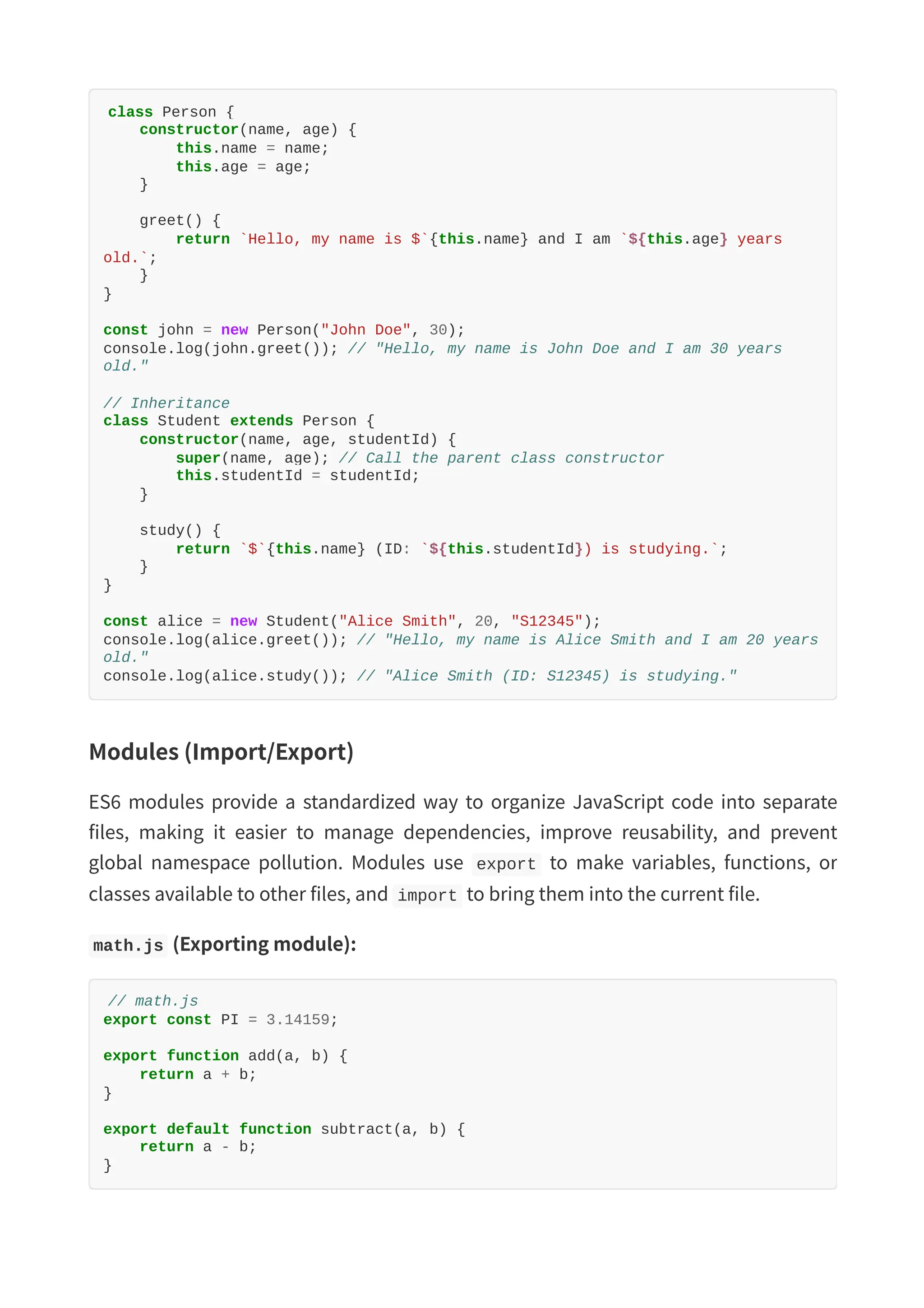 class Person { constructor(name, age) { this.name = name; this.age = age; } greet() { return `Hello, my name is $`{this.name} and I am `${this.age} years old.`; } } const john = new Person("John Doe", 30); console.log(john.greet()); // "Hello, my name is John Doe and I am 30 years old." // Inheritance class Student extends Person { constructor(name, age, studentId) { super(name, age); // Call the parent class constructor this.studentId = studentId; } study() { return `$`{this.name} (ID: `${this.studentId}) is studying.`; } } const alice = new Student("Alice Smith", 20, "S12345"); console.log(alice.greet()); // "Hello, my name is Alice Smith and I am 20 years old." console.log(alice.study()); // "Alice Smith (ID: S12345) is studying." Modules (Import/Export) ES6 modules provide a standardized way to organize JavaScript code into separate files, making it easier to manage dependencies, improve reusability, and prevent global namespace pollution. Modules use export to make variables, functions, or classes available to other files, and import to bring them into the current file. math.js (Exporting module): // math.js export const PI = 3.14159; export function add(a, b) { return a + b; } export default function subtract(a, b) { return a - b; } 