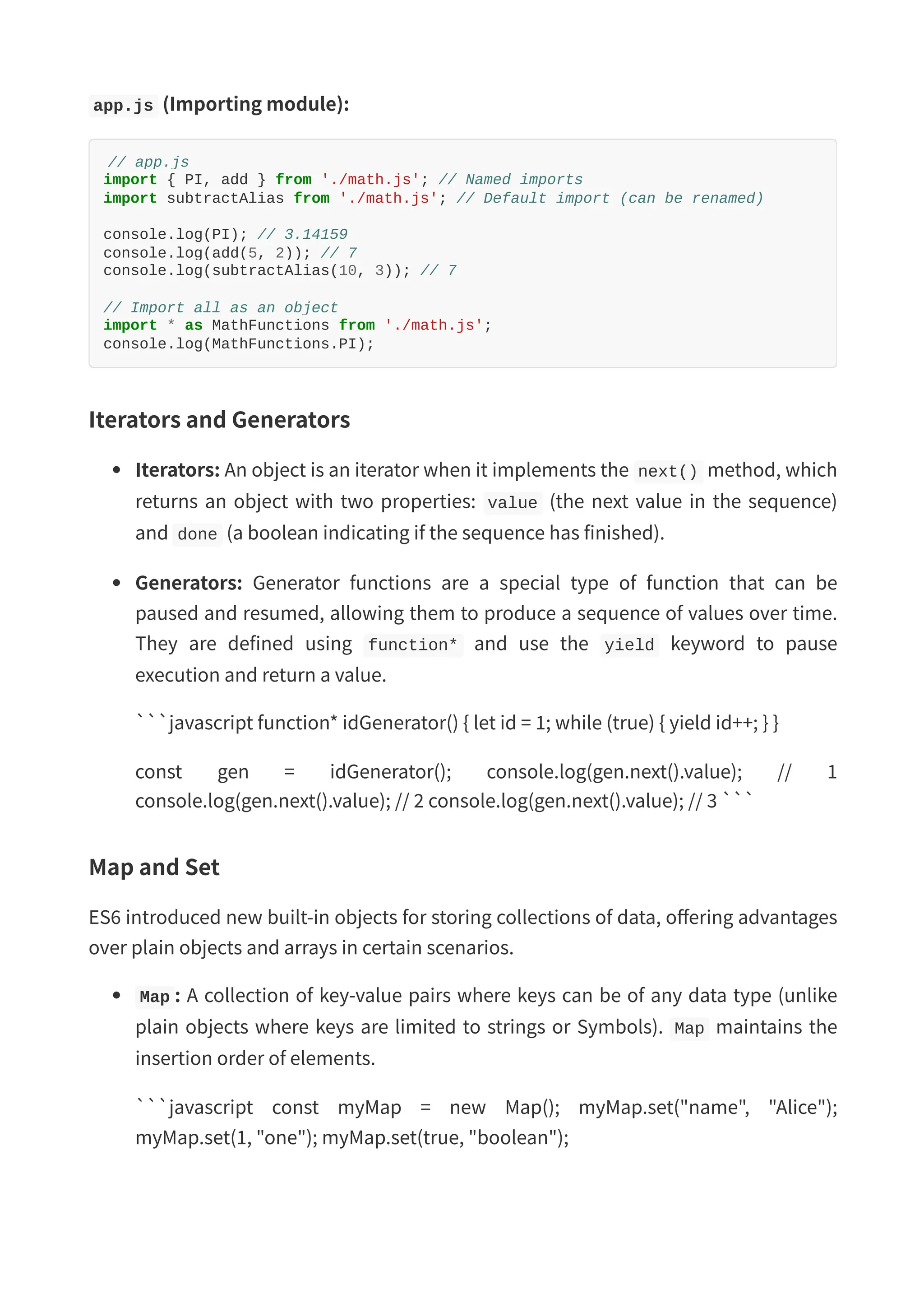 app.js (Importing module): // app.js import { PI, add } from './math.js'; // Named imports import subtractAlias from './math.js'; // Default import (can be renamed) console.log(PI); // 3.14159 console.log(add(5, 2)); // 7 console.log(subtractAlias(10, 3)); // 7 // Import all as an object import * as MathFunctions from './math.js'; console.log(MathFunctions.PI); Iterators and Generators Iterators: An object is an iterator when it implements the next() method, which returns an object with two properties: value (the next value in the sequence) and done (a boolean indicating if the sequence has finished). Generators: Generator functions are a special type of function that can be paused and resumed, allowing them to produce a sequence of values over time. They are defined using function* and use the yield keyword to pause execution and return a value. ```javascript function* idGenerator() { let id = 1; while (true) { yield id++; } } const gen = idGenerator(); console.log(gen.next().value); // 1 console.log(gen.next().value); // 2 console.log(gen.next().value); // 3 ``` Map and Set ES6 introduced new built-in objects for storing collections of data, offering advantages over plain objects and arrays in certain scenarios. Map : A collection of key-value pairs where keys can be of any data type (unlike plain objects where keys are limited to strings or Symbols). Map maintains the insertion order of elements. ```javascript const myMap = new Map(); myMap.set("name", "Alice"); myMap.set(1, "one"); myMap.set(true, "boolean"); 