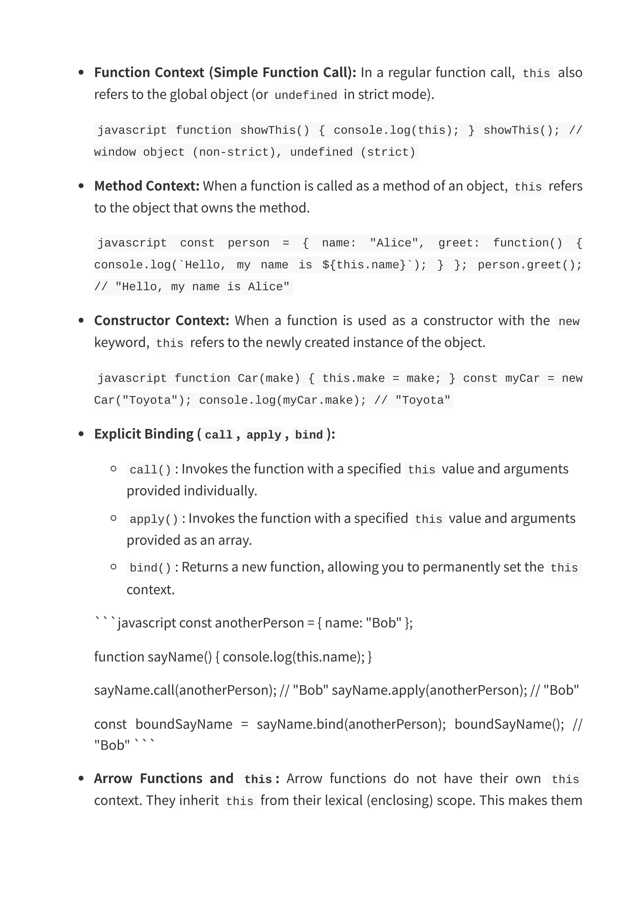 Function Context (Simple Function Call): In a regular function call, this also refers to the global object (or undefined in strict mode). javascript function showThis() { console.log(this); } showThis(); // window object (non-strict), undefined (strict) Method Context: When a function is called as a method of an object, this refers to the object that owns the method. javascript const person = { name: "Alice", greet: function() { console.log(`Hello, my name is ${this.name}`); } }; person.greet(); // "Hello, my name is Alice" Constructor Context: When a function is used as a constructor with the new keyword, this refers to the newly created instance of the object. javascript function Car(make) { this.make = make; } const myCar = new Car("Toyota"); console.log(myCar.make); // "Toyota" Explicit Binding ( call , apply , bind ): call() : Invokes the function with a specified this value and arguments provided individually. apply() : Invokes the function with a specified this value and arguments provided as an array. bind() : Returns a new function, allowing you to permanently set the this context. ```javascript const anotherPerson = { name: "Bob" }; function sayName() { console.log(this.name); } sayName.call(anotherPerson); // "Bob" sayName.apply(anotherPerson); // "Bob" const boundSayName = sayName.bind(anotherPerson); boundSayName(); // "Bob" ``` Arrow Functions and this : Arrow functions do not have their own this context. They inherit this from their lexical (enclosing) scope. This makes them 