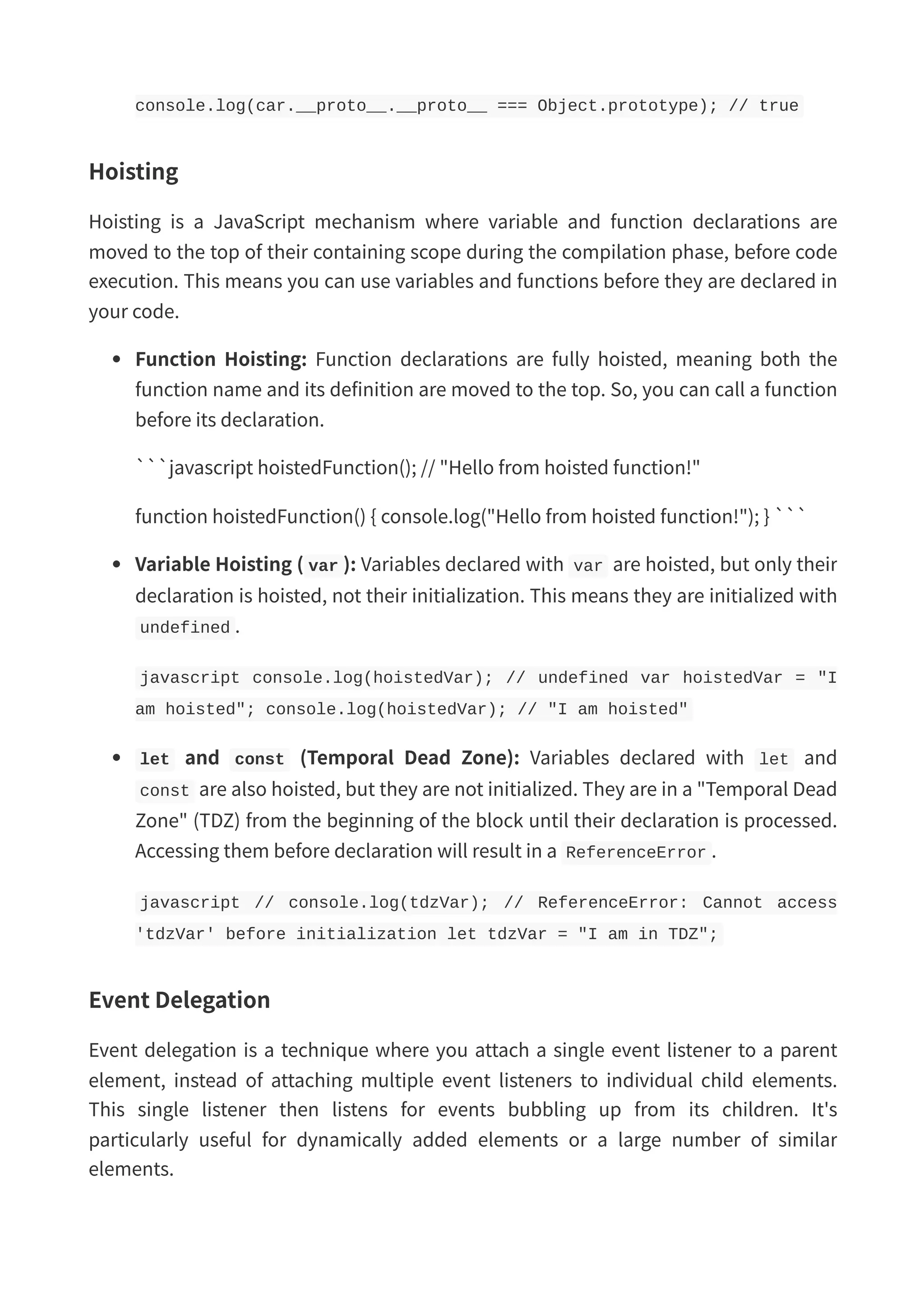 console.log(car.__proto__.__proto__ === Object.prototype); // true Hoisting Hoisting is a JavaScript mechanism where variable and function declarations are moved to the top of their containing scope during the compilation phase, before code execution. This means you can use variables and functions before they are declared in your code. Function Hoisting: Function declarations are fully hoisted, meaning both the function name and its definition are moved to the top. So, you can call a function before its declaration. ```javascript hoistedFunction(); // "Hello from hoisted function!" function hoistedFunction() { console.log("Hello from hoisted function!"); } ``` Variable Hoisting ( var ): Variables declared with var are hoisted, but only their declaration is hoisted, not their initialization. This means they are initialized with undefined . javascript console.log(hoistedVar); // undefined var hoistedVar = "I am hoisted"; console.log(hoistedVar); // "I am hoisted" let and const (Temporal Dead Zone): Variables declared with let and const are also hoisted, but they are not initialized. They are in a "Temporal Dead Zone" (TDZ) from the beginning of the block until their declaration is processed. Accessing them before declaration will result in a ReferenceError . javascript // console.log(tdzVar); // ReferenceError: Cannot access 'tdzVar' before initialization let tdzVar = "I am in TDZ"; Event Delegation Event delegation is a technique where you attach a single event listener to a parent element, instead of attaching multiple event listeners to individual child elements. This single listener then listens for events bubbling up from its children. It's particularly useful for dynamically added elements or a large number of similar elements. 