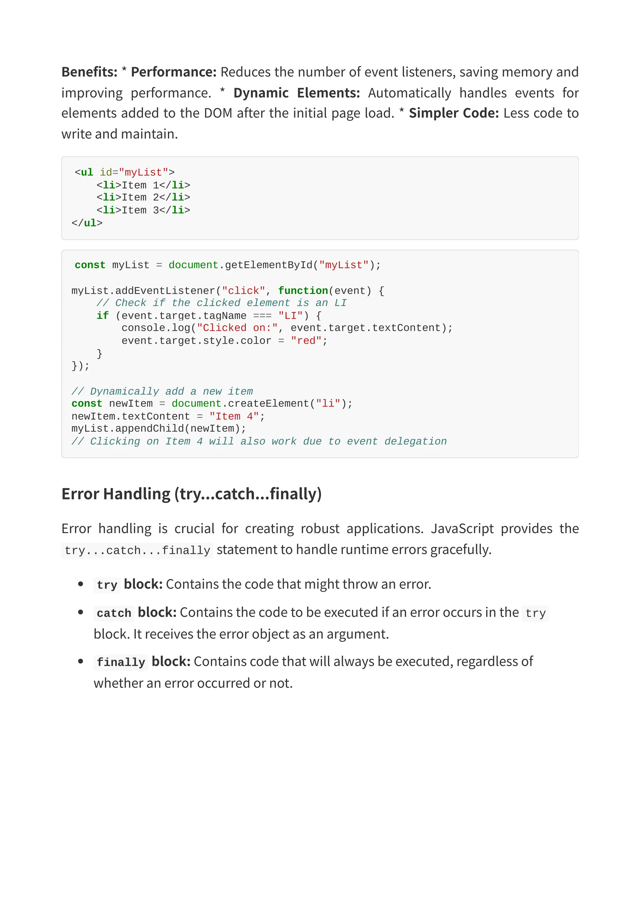 Benefits: * Performance: Reduces the number of event listeners, saving memory and improving performance. * Dynamic Elements: Automatically handles events for elements added to the DOM after the initial page load. * Simpler Code: Less code to write and maintain. <ul id="myList"> <li>Item 1</li> <li>Item 2</li> <li>Item 3</li> </ul> const myList = document.getElementById("myList"); myList.addEventListener("click", function(event) { // Check if the clicked element is an LI if (event.target.tagName === "LI") { console.log("Clicked on:", event.target.textContent); event.target.style.color = "red"; } }); // Dynamically add a new item const newItem = document.createElement("li"); newItem.textContent = "Item 4"; myList.appendChild(newItem); // Clicking on Item 4 will also work due to event delegation Error Handling (try...catch...finally) Error handling is crucial for creating robust applications. JavaScript provides the try...catch...finally statement to handle runtime errors gracefully. try block: Contains the code that might throw an error. catch block: Contains the code to be executed if an error occurs in the try block. It receives the error object as an argument. finally block: Contains code that will always be executed, regardless of whether an error occurred or not. 