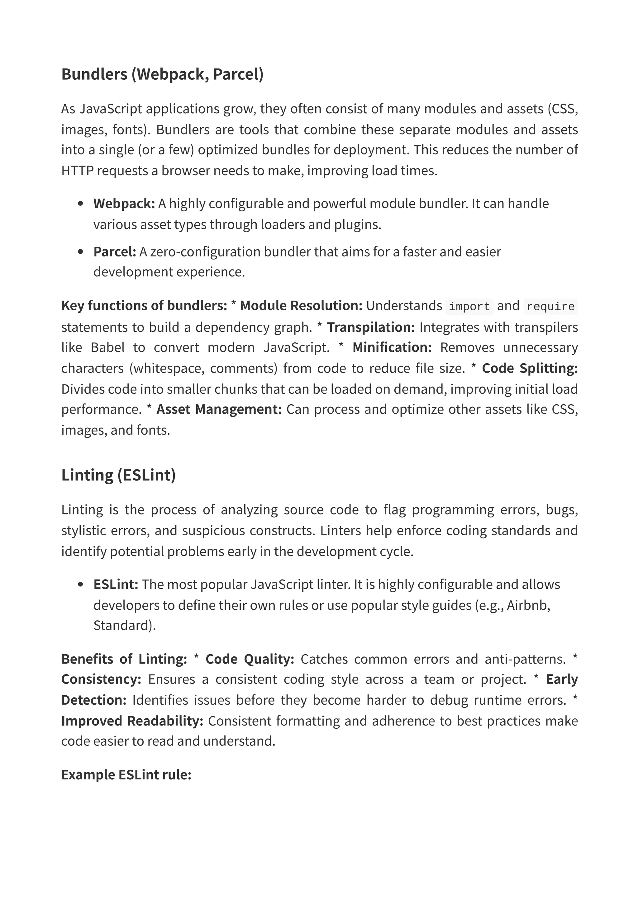 Bundlers (Webpack, Parcel) As JavaScript applications grow, they often consist of many modules and assets (CSS, images, fonts). Bundlers are tools that combine these separate modules and assets into a single (or a few) optimized bundles for deployment. This reduces the number of HTTP requests a browser needs to make, improving load times. Webpack: A highly configurable and powerful module bundler. It can handle various asset types through loaders and plugins. Parcel: A zero-configuration bundler that aims for a faster and easier development experience. Key functions of bundlers: * Module Resolution: Understands import and require statements to build a dependency graph. * Transpilation: Integrates with transpilers like Babel to convert modern JavaScript. * Minification: Removes unnecessary characters (whitespace, comments) from code to reduce file size. * Code Splitting: Divides code into smaller chunks that can be loaded on demand, improving initial load performance. * Asset Management: Can process and optimize other assets like CSS, images, and fonts. Linting (ESLint) Linting is the process of analyzing source code to flag programming errors, bugs, stylistic errors, and suspicious constructs. Linters help enforce coding standards and identify potential problems early in the development cycle. ESLint: The most popular JavaScript linter. It is highly configurable and allows developers to define their own rules or use popular style guides (e.g., Airbnb, Standard). Benefits of Linting: * Code Quality: Catches common errors and anti-patterns. * Consistency: Ensures a consistent coding style across a team or project. * Early Detection: Identifies issues before they become harder to debug runtime errors. * Improved Readability: Consistent formatting and adherence to best practices make code easier to read and understand. Example ESLint rule: 