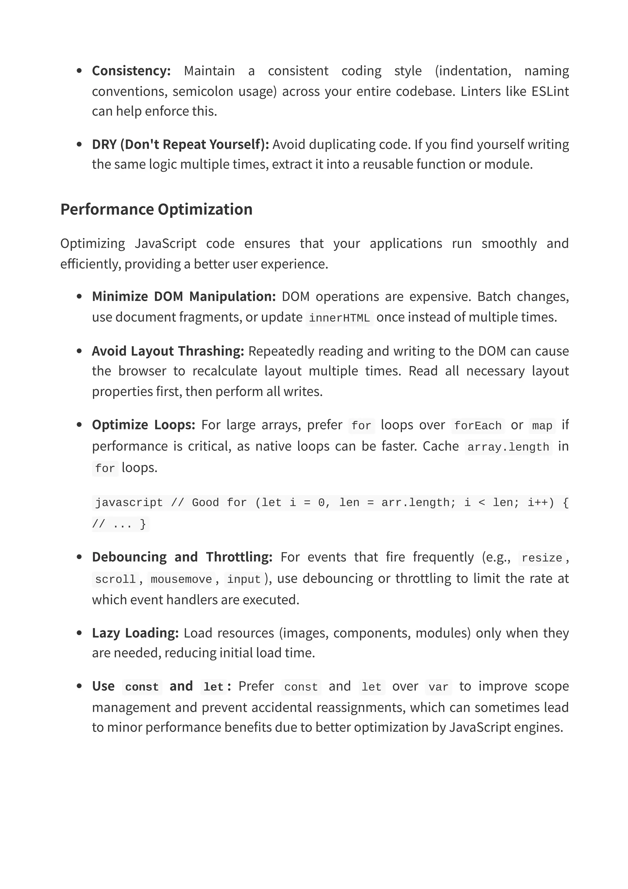 Consistency: Maintain a consistent coding style (indentation, naming conventions, semicolon usage) across your entire codebase. Linters like ESLint can help enforce this. DRY (Don't Repeat Yourself): Avoid duplicating code. If you find yourself writing the same logic multiple times, extract it into a reusable function or module. Performance Optimization Optimizing JavaScript code ensures that your applications run smoothly and efficiently, providing a better user experience. Minimize DOM Manipulation: DOM operations are expensive. Batch changes, use document fragments, or update innerHTML once instead of multiple times. Avoid Layout Thrashing: Repeatedly reading and writing to the DOM can cause the browser to recalculate layout multiple times. Read all necessary layout properties first, then perform all writes. Optimize Loops: For large arrays, prefer for loops over forEach or map if performance is critical, as native loops can be faster. Cache array.length in for loops. javascript // Good for (let i = 0, len = arr.length; i < len; i++) { // ... } Debouncing and Throttling: For events that fire frequently (e.g., resize , scroll , mousemove , input ), use debouncing or throttling to limit the rate at which event handlers are executed. Lazy Loading: Load resources (images, components, modules) only when they are needed, reducing initial load time. Use const and let : Prefer const and let over var to improve scope management and prevent accidental reassignments, which can sometimes lead to minor performance benefits due to better optimization by JavaScript engines. 