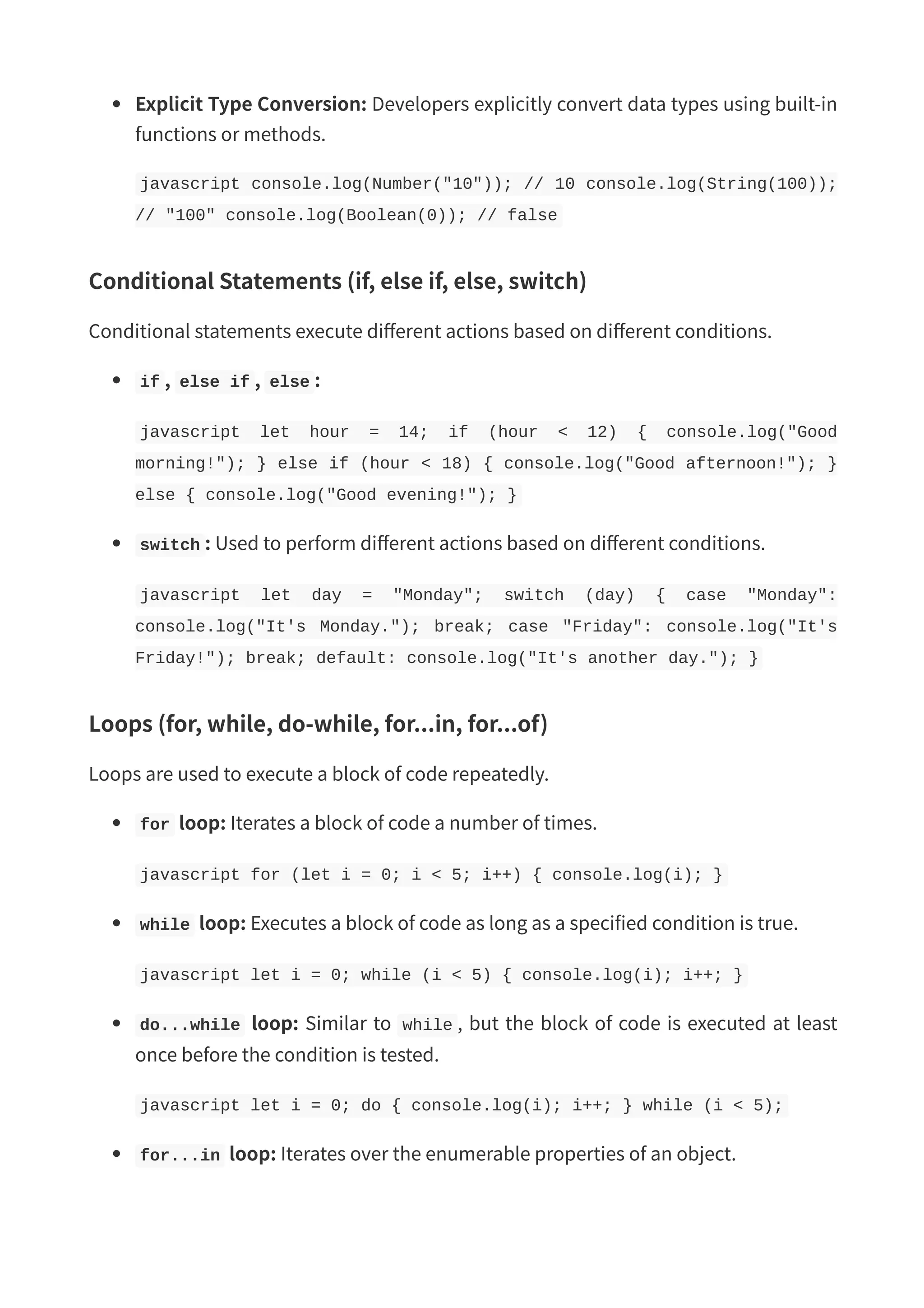 Explicit Type Conversion: Developers explicitly convert data types using built-in functions or methods. javascript console.log(Number("10")); // 10 console.log(String(100)); // "100" console.log(Boolean(0)); // false Conditional Statements (if, else if, else, switch) Conditional statements execute different actions based on different conditions. if , else if , else : javascript let hour = 14; if (hour < 12) { console.log("Good morning!"); } else if (hour < 18) { console.log("Good afternoon!"); } else { console.log("Good evening!"); } switch : Used to perform different actions based on different conditions. javascript let day = "Monday"; switch (day) { case "Monday": console.log("It's Monday."); break; case "Friday": console.log("It's Friday!"); break; default: console.log("It's another day."); } Loops (for, while, do-while, for...in, for...of) Loops are used to execute a block of code repeatedly. for loop: Iterates a block of code a number of times. javascript for (let i = 0; i < 5; i++) { console.log(i); } while loop: Executes a block of code as long as a specified condition is true. javascript let i = 0; while (i < 5) { console.log(i); i++; } do...while loop: Similar to while , but the block of code is executed at least once before the condition is tested. javascript let i = 0; do { console.log(i); i++; } while (i < 5); for...in loop: Iterates over the enumerable properties of an object. 