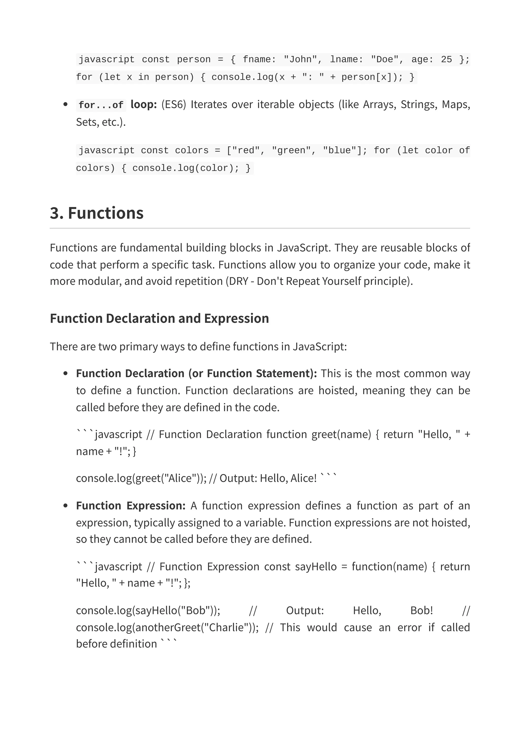 javascript const person = { fname: "John", lname: "Doe", age: 25 }; for (let x in person) { console.log(x + ": " + person[x]); } for...of loop: (ES6) Iterates over iterable objects (like Arrays, Strings, Maps, Sets, etc.). javascript const colors = ["red", "green", "blue"]; for (let color of colors) { console.log(color); } 3. Functions Functions are fundamental building blocks in JavaScript. They are reusable blocks of code that perform a specific task. Functions allow you to organize your code, make it more modular, and avoid repetition (DRY - Don't Repeat Yourself principle). Function Declaration and Expression There are two primary ways to define functions in JavaScript: Function Declaration (or Function Statement): This is the most common way to define a function. Function declarations are hoisted, meaning they can be called before they are defined in the code. ```javascript // Function Declaration function greet(name) { return "Hello, " + name + "!"; } console.log(greet("Alice")); // Output: Hello, Alice! ``` Function Expression: A function expression defines a function as part of an expression, typically assigned to a variable. Function expressions are not hoisted, so they cannot be called before they are defined. ```javascript // Function Expression const sayHello = function(name) { return "Hello, " + name + "!"; }; console.log(sayHello("Bob")); // Output: Hello, Bob! // console.log(anotherGreet("Charlie")); // This would cause an error if called before definition ``` 