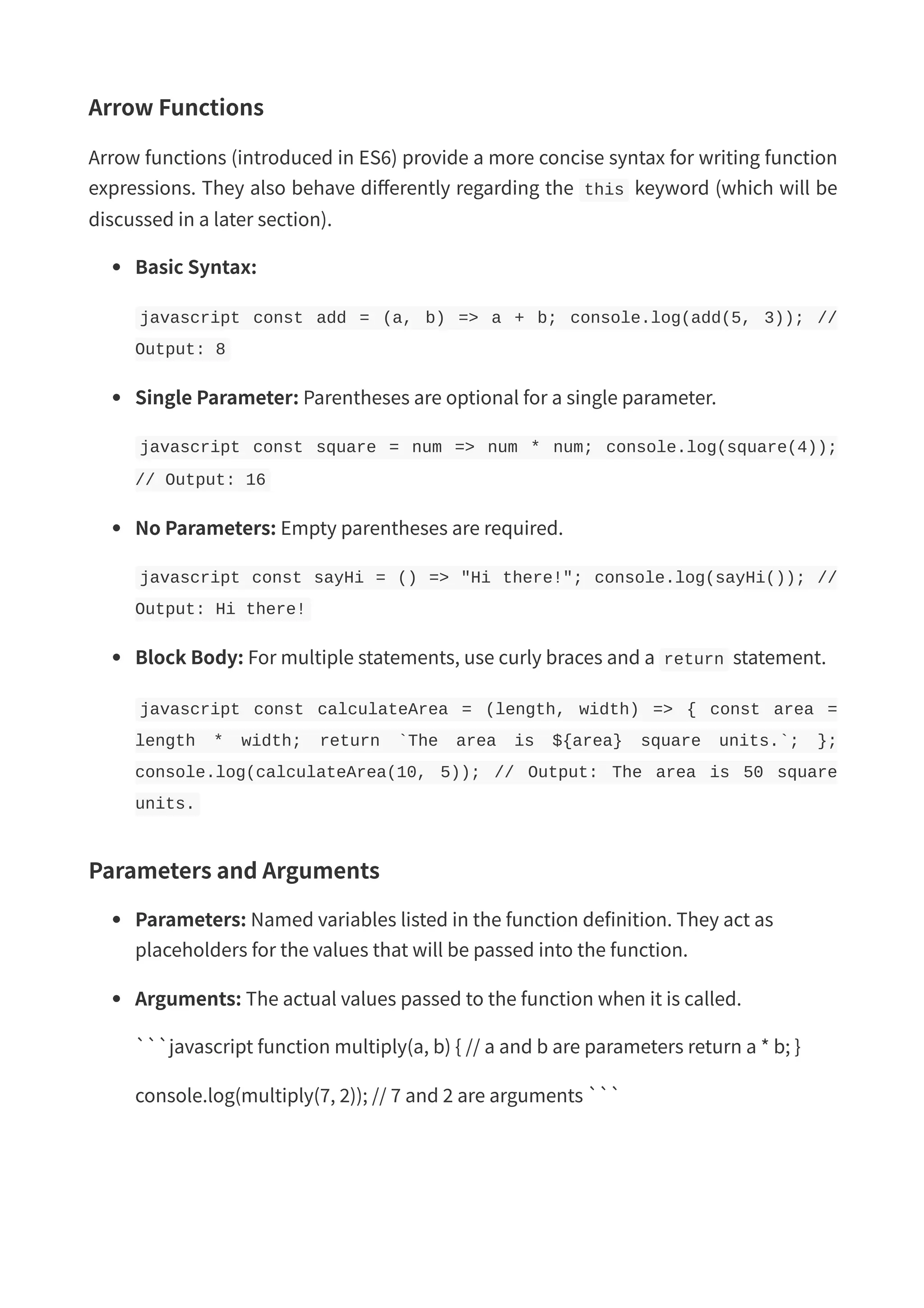 Arrow Functions Arrow functions (introduced in ES6) provide a more concise syntax for writing function expressions. They also behave differently regarding the this keyword (which will be discussed in a later section). Basic Syntax: javascript const add = (a, b) => a + b; console.log(add(5, 3)); // Output: 8 Single Parameter: Parentheses are optional for a single parameter. javascript const square = num => num * num; console.log(square(4)); // Output: 16 No Parameters: Empty parentheses are required. javascript const sayHi = () => "Hi there!"; console.log(sayHi()); // Output: Hi there! Block Body: For multiple statements, use curly braces and a return statement. javascript const calculateArea = (length, width) => { const area = length * width; return `The area is ${area} square units.`; }; console.log(calculateArea(10, 5)); // Output: The area is 50 square units. Parameters and Arguments Parameters: Named variables listed in the function definition. They act as placeholders for the values that will be passed into the function. Arguments: The actual values passed to the function when it is called. ```javascript function multiply(a, b) { // a and b are parameters return a * b; } console.log(multiply(7, 2)); // 7 and 2 are arguments ``` 