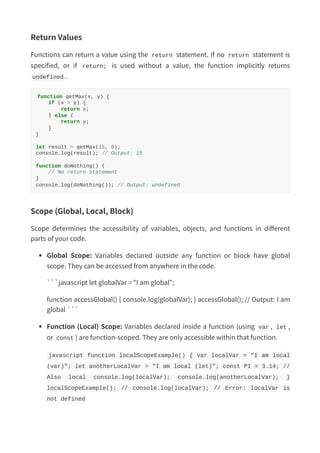Return Values
Functions can return a value using the return statement. If no return statement is
specified, or if return; is used without a value, the function implicitly returns
undefined .
function getMax(x, y) {
if (x > y) {
return x;
} else {
return y;
}
}
let result = getMax(15, 8);
console.log(result); // Output: 15
function doNothing() {
// No return statement
}
console.log(doNothing()); // Output: undefined
Scope (Global, Local, Block)
Scope determines the accessibility of variables, objects, and functions in different
parts of your code.
Global Scope: Variables declared outside any function or block have global
scope. They can be accessed from anywhere in the code.
```javascript let globalVar = "I am global";
function accessGlobal() { console.log(globalVar); } accessGlobal(); // Output: I am
global ```
Function (Local) Scope: Variables declared inside a function (using var , let ,
or const ) are function-scoped. They are only accessible within that function.
javascript function localScopeExample() { var localVar = "I am local
(var)"; let anotherLocalVar = "I am local (let)"; const PI = 3.14; //
Also local console.log(localVar); console.log(anotherLocalVar); }
localScopeExample(); // console.log(localVar); // Error: localVar is
not defined
 