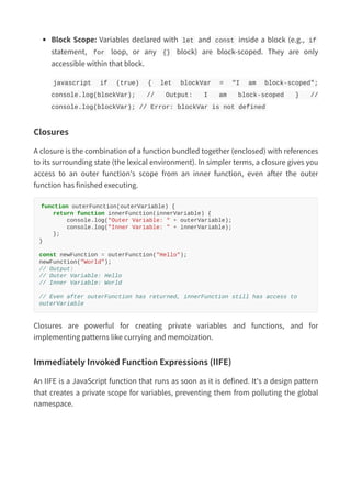 Block Scope: Variables declared with let and const inside a block (e.g., if
statement, for loop, or any {} block) are block-scoped. They are only
accessible within that block.
javascript if (true) { let blockVar = "I am block-scoped";
console.log(blockVar); // Output: I am block-scoped } //
console.log(blockVar); // Error: blockVar is not defined
Closures
A closure is the combination of a function bundled together (enclosed) with references
to its surrounding state (the lexical environment). In simpler terms, a closure gives you
access to an outer function's scope from an inner function, even after the outer
function has finished executing.
function outerFunction(outerVariable) {
return function innerFunction(innerVariable) {
console.log("Outer Variable: " + outerVariable);
console.log("Inner Variable: " + innerVariable);
};
}
const newFunction = outerFunction("Hello");
newFunction("World");
// Output:
// Outer Variable: Hello
// Inner Variable: World
// Even after outerFunction has returned, innerFunction still has access to
outerVariable
Closures are powerful for creating private variables and functions, and for
implementing patterns like currying and memoization.
Immediately Invoked Function Expressions (IIFE)
An IIFE is a JavaScript function that runs as soon as it is defined. It's a design pattern
that creates a private scope for variables, preventing them from polluting the global
namespace.
 
