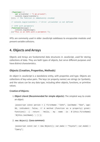 (function() {
var privateVar = "I am private";
console.log(privateVar);
})(); // The function is immediately invoked
// console.log(privateVar); // Error: privateVar is not defined
// IIFE with parameters
(function(message) {
console.log(message);
})("This is an IIFE with a parameter.");
IIFEs are commonly used in older JavaScript codebases to encapsulate modules and
prevent variable collisions.
4. Objects and Arrays
Objects and Arrays are fundamental data structures in JavaScript, used for storing
collections of data. They are both types of objects, but serve different purposes and
have distinct characteristics.
Objects (Creation, Properties, Methods)
An object in JavaScript is a standalone entity, with properties and type. Objects are
collections of key-value pairs. The keys (or property names) are strings (or Symbols),
and the values can be any data type, including other objects, functions, or primitive
values.
Creation of Objects:
1. Object Literal (Recommended for simple objects): The simplest way to create
an object.
javascript const person = { firstName: "John", lastName: "Doe", age:
30, isStudent: false, // A method (function as a property) greet:
function() { return `Hello, my name is $`{this.firstName}
`${this.lastName}.`; } };
2. new Object() (Less common):
javascript const car = new Object(); car.make = "Toyota"; car.model =
"Camry";
 