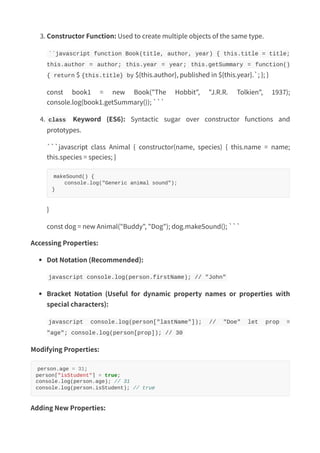 3. Constructor Function: Used to create multiple objects of the same type.
``javascript function Book(title, author, year) { this.title = title;
this.author = author; this.year = year; this.getSummary = function()
{ return $ {this.title} by ${this.author}, published in ${this.year}.`; }; }
const book1 = new Book("The Hobbit", "J.R.R. Tolkien", 1937);
console.log(book1.getSummary()); ```
4. class Keyword (ES6): Syntactic sugar over constructor functions and
prototypes.
```javascript class Animal { constructor(name, species) { this.name = name;
this.species = species; }
makeSound() {
console.log("Generic animal sound");
}
}
const dog = new Animal("Buddy", "Dog"); dog.makeSound(); ```
Accessing Properties:
Dot Notation (Recommended):
javascript console.log(person.firstName); // "John"
Bracket Notation (Useful for dynamic property names or properties with
special characters):
javascript console.log(person["lastName"]); // "Doe" let prop =
"age"; console.log(person[prop]); // 30
Modifying Properties:
person.age = 31;
person["isStudent"] = true;
console.log(person.age); // 31
console.log(person.isStudent); // true
Adding New Properties:
 