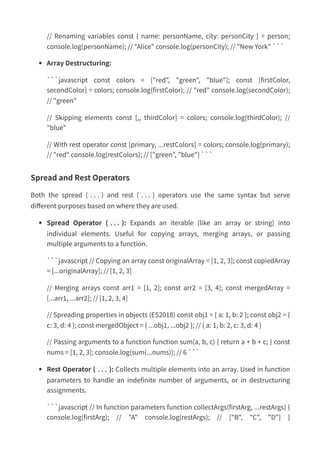 // Renaming variables const { name: personName, city: personCity } = person;
console.log(personName); // "Alice" console.log(personCity); // "New York" ```
Array Destructuring:
```javascript const colors = ["red", "green", "blue"]; const [firstColor,
secondColor] = colors; console.log(firstColor); // "red" console.log(secondColor);
// "green"
// Skipping elements const [,, thirdColor] = colors; console.log(thirdColor); //
"blue"
// With rest operator const [primary, ...restColors] = colors; console.log(primary);
// "red" console.log(restColors); // ["green", "blue"] ```
Spread and Rest Operators
Both the spread ( ... ) and rest ( ... ) operators use the same syntax but serve
different purposes based on where they are used.
Spread Operator ( ... ): Expands an iterable (like an array or string) into
individual elements. Useful for copying arrays, merging arrays, or passing
multiple arguments to a function.
```javascript // Copying an array const originalArray = [1, 2, 3]; const copiedArray
= [...originalArray]; // [1, 2, 3]
// Merging arrays const arr1 = [1, 2]; const arr2 = [3, 4]; const mergedArray =
[...arr1, ...arr2]; // [1, 2, 3, 4]
// Spreading properties in objects (ES2018) const obj1 = { a: 1, b: 2 }; const obj2 = {
c: 3, d: 4 }; const mergedObject = { ...obj1, ...obj2 }; // { a: 1, b: 2, c: 3, d: 4 }
// Passing arguments to a function function sum(a, b, c) { return a + b + c; } const
nums = [1, 2, 3]; console.log(sum(...nums)); // 6 ```
Rest Operator ( ... ): Collects multiple elements into an array. Used in function
parameters to handle an indefinite number of arguments, or in destructuring
assignments.
```javascript // In function parameters function collectArgs(firstArg, ...restArgs) {
console.log(firstArg); // "A" console.log(restArgs); // ["B", "C", "D"] }
 