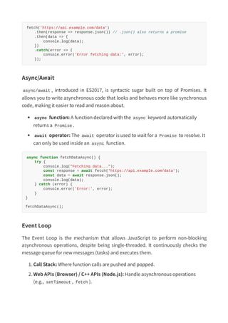 fetch('https://api.example.com/data')
.then(response => response.json()) // .json() also returns a promise
.then(data => {
console.log(data);
})
.catch(error => {
console.error('Error fetching data:', error);
});
Async/Await
async/await , introduced in ES2017, is syntactic sugar built on top of Promises. It
allows you to write asynchronous code that looks and behaves more like synchronous
code, making it easier to read and reason about.
async function: A function declared with the async keyword automatically
returns a Promise .
await operator: The await operator is used to wait for a Promise to resolve. It
can only be used inside an async function.
async function fetchDataAsync() {
try {
console.log("Fetching data...");
const response = await fetch('https://api.example.com/data');
const data = https://www.slideshare.net/slideshow/complete-javascript-notes-from-basics-to-advanced-concepts-pdf/await response.json();
console.log(data);
} catch (error) {
console.error('Error:', error);
}
}
fetchDataAsync();
Event Loop
The Event Loop is the mechanism that allows JavaScript to perform non-blocking
asynchronous operations, despite being single-threaded. It continuously checks the
message queue for new messages (tasks) and executes them.
1. Call Stack: Where function calls are pushed and popped.
2. Web APIs (Browser) / C++ APIs (Node.js): Handle asynchronous operations
(e.g., setTimeout , fetch ).
 