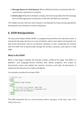 3. Message Queue (or Task Queue): Where callback functions are placed after the
asynchronous operation is complete.
4. Event Loop: When the Call Stack is empty, the Event Loop takes the first message
from the Message Queue and pushes it onto the Call Stack for execution.
This model ensures that the main thread is not blocked by long-running operations,
allowing the user interface to remain responsive.
6. DOM Manipulation
The Document Object Model (DOM) is a programming interface for web documents. It
represents the page structure as a tree of objects, where each object corresponds to a
part of the document, such as an element, attribute, or text. JavaScript can interact
with this DOM tree to dynamically change the content, structure, and style of a web
page.
What is the DOM?
When a web page is loaded, the browser creates a DOM of the page. The DOM is a
platform- and language-neutral interface that allows programs and scripts to
dynamically access and update the content, structure, and style of documents. It
represents the document as nodes and objects.
For example, consider this simple HTML:
<!DOCTYPE html>
<html>
<head>
<title>My Page</title>
</head>
<body>
<h1 id="main-title">Hello, DOM!</h1>
<p class="intro">This is a paragraph.</p>
<button>Click Me</button>
</body>
</html>
The DOM represents this as a tree structure, where document is the root, html is its
child, and so on.
 