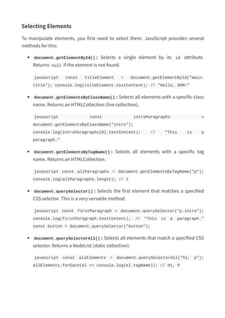 Selecting Elements
To manipulate elements, you first need to select them. JavaScript provides several
methods for this:
document.getElementById() : Selects a single element by its id attribute.
Returns null if the element is not found.
javascript const titleElement = document.getElementById("main-
title"); console.log(titleElement.textContent); // "Hello, DOM!"
document.getElementsByClassName() : Selects all elements with a specific class
name. Returns an HTMLCollection (live collection).
javascript const introParagraphs =
document.getElementsByClassName("intro");
console.log(introParagraphs[0].textContent); // "This is a
paragraph."
document.getElementsByTagName() : Selects all elements with a specific tag
name. Returns an HTMLCollection.
javascript const allParagraphs = document.getElementsByTagName("p");
console.log(allParagraphs.length); // 1
document.querySelector() : Selects the first element that matches a specified
CSS selector. This is a very versatile method.
javascript const firstParagraph = document.querySelector("p.intro");
console.log(firstParagraph.textContent); // "This is a paragraph."
const button = document.querySelector("button");
document.querySelectorAll() : Selects all elements that match a specified CSS
selector. Returns a NodeList (static collection).
javascript const allElements = document.querySelectorAll("h1, p");
allElements.forEach(el => console.log(el.tagName)); // H1, P
 