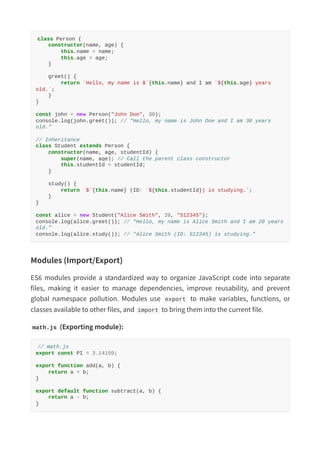 class Person {
constructor(name, age) {
this.name = name;
this.age = age;
}
greet() {
return `Hello, my name is $`{this.name} and I am `${this.age} years
old.`;
}
}
const john = new Person("John Doe", 30);
console.log(john.greet()); // "Hello, my name is John Doe and I am 30 years
old."
// Inheritance
class Student extends Person {
constructor(name, age, studentId) {
super(name, age); // Call the parent class constructor
this.studentId = studentId;
}
study() {
return `$`{this.name} (ID: `${this.studentId}) is studying.`;
}
}
const alice = new Student("Alice Smith", 20, "S12345");
console.log(alice.greet()); // "Hello, my name is Alice Smith and I am 20 years
old."
console.log(alice.study()); // "Alice Smith (ID: S12345) is studying."
Modules (Import/Export)
ES6 modules provide a standardized way to organize JavaScript code into separate
files, making it easier to manage dependencies, improve reusability, and prevent
global namespace pollution. Modules use export to make variables, functions, or
classes available to other files, and import to bring them into the current file.
math.js (Exporting module):
// math.js
export const PI = 3.14159;
export function add(a, b) {
return a + b;
}
export default function subtract(a, b) {
return a - b;
}
 