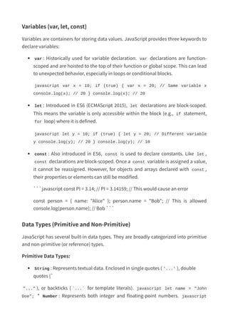 Variables (var, let, const)
Variables are containers for storing data values. JavaScript provides three keywords to
declare variables:
var : Historically used for variable declaration. var declarations are function-
scoped and are hoisted to the top of their function or global scope. This can lead
to unexpected behavior, especially in loops or conditional blocks.
javascript var x = 10; if (true) { var x = 20; // Same variable x
console.log(x); // 20 } console.log(x); // 20
let : Introduced in ES6 (ECMAScript 2015), let declarations are block-scoped.
This means the variable is only accessible within the block (e.g., if statement,
for loop) where it is defined.
javascript let y = 10; if (true) { let y = 20; // Different variable
y console.log(y); // 20 } console.log(y); // 10
const : Also introduced in ES6, const is used to declare constants. Like let ,
const declarations are block-scoped. Once a const variable is assigned a value,
it cannot be reassigned. However, for objects and arrays declared with const ,
their properties or elements can still be modified.
```javascript const PI = 3.14; // PI = 3.14159; // This would cause an error
const person = { name: "Alice" }; person.name = "Bob"; // This is allowed
console.log(person.name); // Bob ```
Data Types (Primitive and Non-Primitive)
JavaScript has several built-in data types. They are broadly categorized into primitive
and non-primitive (or reference) types.
Primitive Data Types:
String : Represents textual data. Enclosed in single quotes ( '...' ), double
quotes (`
"..." ), or backticks ( `...` for template literals). javascript let name = "John
Doe"; * Number : Represents both integer and floating-point numbers. javascript
 