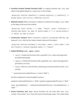 Function Context (Simple Function Call): In a regular function call, this also
refers to the global object (or undefined in strict mode).
javascript function showThis() { console.log(this); } showThis(); //
window object (non-strict), undefined (strict)
Method Context: When a function is called as a method of an object, this refers
to the object that owns the method.
javascript const person = { name: "Alice", greet: function() {
console.log(`Hello, my name is ${this.name}`); } }; person.greet();
// "Hello, my name is Alice"
Constructor Context: When a function is used as a constructor with the new
keyword, this refers to the newly created instance of the object.
javascript function Car(make) { this.make = make; } const myCar = new
Car("Toyota"); console.log(myCar.make); // "Toyota"
Explicit Binding ( call , apply , bind ):
call() : Invokes the function with a specified this value and arguments
provided individually.
apply() : Invokes the function with a specified this value and arguments
provided as an array.
bind() : Returns a new function, allowing you to permanently set the this
context.
```javascript const anotherPerson = { name: "Bob" };
function sayName() { console.log(this.name); }
sayName.call(anotherPerson); // "Bob" sayName.apply(anotherPerson); // "Bob"
const boundSayName = sayName.bind(anotherPerson); boundSayName(); //
"Bob" ```
Arrow Functions and this : Arrow functions do not have their own this
context. They inherit this from their lexical (enclosing) scope. This makes them
 