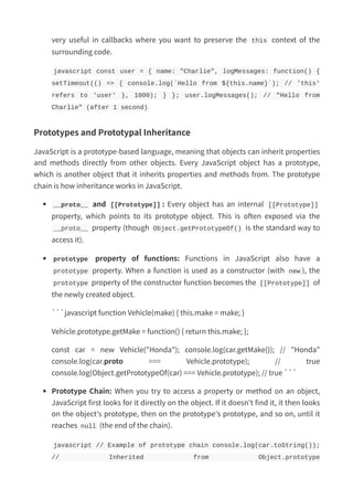 very useful in callbacks where you want to preserve the this context of the
surrounding code.
javascript const user = { name: "Charlie", logMessages: function() {
setTimeout(() => { console.log(`Hello from ${this.name}`); // 'this'
refers to 'user' }, 1000); } }; user.logMessages(); // "Hello from
Charlie" (after 1 second)
Prototypes and Prototypal Inheritance
JavaScript is a prototype-based language, meaning that objects can inherit properties
and methods directly from other objects. Every JavaScript object has a prototype,
which is another object that it inherits properties and methods from. The prototype
chain is how inheritance works in JavaScript.
__proto__ and [[Prototype]] : Every object has an internal [[Prototype]]
property, which points to its prototype object. This is often exposed via the
__proto__ property (though Object.getPrototypeOf() is the standard way to
access it).
prototype property of functions: Functions in JavaScript also have a
prototype property. When a function is used as a constructor (with new ), the
prototype property of the constructor function becomes the [[Prototype]] of
the newly created object.
```javascript function Vehicle(make) { this.make = make; }
Vehicle.prototype.getMake = function() { return this.make; };
const car = new Vehicle("Honda"); console.log(car.getMake()); // "Honda"
console.log(car.proto === Vehicle.prototype); // true
console.log(Object.getPrototypeOf(car) === Vehicle.prototype); // true ```
Prototype Chain: When you try to access a property or method on an object,
JavaScript first looks for it directly on the object. If it doesn't find it, it then looks
on the object's prototype, then on the prototype's prototype, and so on, until it
reaches null (the end of the chain).
javascript // Example of prototype chain console.log(car.toString());
// Inherited from Object.prototype
 