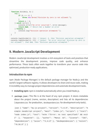 function divide(a, b) {
try {
if (b === 0) {
throw new Error("Division by zero is not allowed.");
}
return a / b;
} catch (error) {
console.error("An error occurred:", error.message);
return NaN; // Return Not a Number on error
} finally {
console.log("Division operation attempted.");
}
}
console.log(divide(10, 2)); // Output: 5, then "Division operation attempted."
console.log(divide(10, 0)); // Output: "An error occurred: Division by zero is
not allowed.", then NaN, then "Division operation attempted."
9. Modern JavaScript Development
Modern JavaScript development involves a rich ecosystem of tools and practices that
streamline the development process, improve code quality, and enhance
performance. These tools often work together to transform your source code into
optimized, production-ready applications.
Introduction to npm
npm (Node Package Manager) is the default package manager for Node.js and the
world's largest software registry. It allows developers to share and reuse code, making
it incredibly easy to manage project dependencies and automate development tasks.
Installing npm: npm is installed automatically when you install Node.js.
package.json : This file is at the heart of any npm project. It stores metadata
about the project (name, version, description) and lists all its dependencies
( dependencies for production, devDependencies for development-only tools).
json { "name": "my-js-project", "version": "1.0.0", "description": "A
simple JavaScript project", "main": "index.js", "scripts": { "start":
"node index.js", "test": "echo "Error: no test specified" && exit
1" }, "keywords": [], "author": "Manus AI", "license": "ISC",
"dependencies": { "axios": "^1.6.0" }, "devDependencies": { "eslint":
"^8.56.0" } }
 