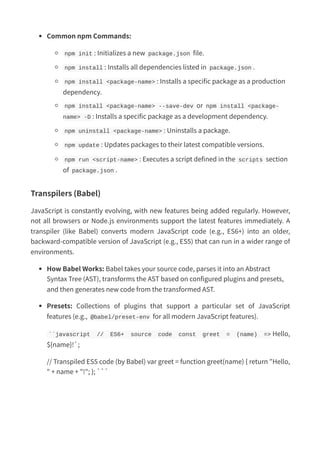 Common npm Commands:
npm init : Initializes a new package.json file.
npm install : Installs all dependencies listed in package.json .
npm install <package-name> : Installs a specific package as a production
dependency.
npm install <package-name> --save-dev or npm install <package-
name> -D : Installs a specific package as a development dependency.
npm uninstall <package-name> : Uninstalls a package.
npm update : Updates packages to their latest compatible versions.
npm run <script-name> : Executes a script defined in the scripts section
of package.json .
Transpilers (Babel)
JavaScript is constantly evolving, with new features being added regularly. However,
not all browsers or Node.js environments support the latest features immediately. A
transpiler (like Babel) converts modern JavaScript code (e.g., ES6+) into an older,
backward-compatible version of JavaScript (e.g., ES5) that can run in a wider range of
environments.
How Babel Works: Babel takes your source code, parses it into an Abstract
Syntax Tree (AST), transforms the AST based on configured plugins and presets,
and then generates new code from the transformed AST.
Presets: Collections of plugins that support a particular set of JavaScript
features (e.g., @babel/preset-env for all modern JavaScript features).
``javascript // ES6+ source code const greet = (name) => Hello,
${name}!`;
// Transpiled ES5 code (by Babel) var greet = function greet(name) { return "Hello,
" + name + "!"; }; ```
 