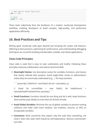 // Bad (ESLint would flag this)
var x = 10;
// Good
const x = 10;
These tools collectively form the backbone of a modern JavaScript development
workflow, enabling developers to build complex, high-quality, and performant
applications efficiently.
10. Best Practices and Tips
Writing good JavaScript code goes beyond just knowing the syntax and features.
Adhering to best practices, optimizing for performance, and understanding debugging
techniques are crucial for building maintainable, scalable, and robust applications.
Clean Code Principles
Clean code is code that is easy to read, understand, and modify. Following these
principles improves collaboration and reduces technical debt.
Meaningful Names: Use descriptive names for variables, functions, and classes
that clearly indicate their purpose. Avoid single-letter names or abbreviations
unless they are universally understood (e.g., i for loop counters).
```javascript // Bad let d = new Date(); let val = calculate(x, y);
// Good let currentDate = new Date(); let totalAmount =
calculateTotalPrice(itemPrice, quantity); ```
Small Functions: Functions should do one thing and do it well. Keep functions
short and focused, ideally no more than 20-30 lines of code.
Avoid Global Variables: Minimize the use of global variables to prevent naming
collisions and make code more modular. Use modules, closures, or IIFEs to
encapsulate variables.
Comments: Write comments that explain why the code does something, not
what it does (the code itself should be self-explanatory). Remove commented-
out code.
 