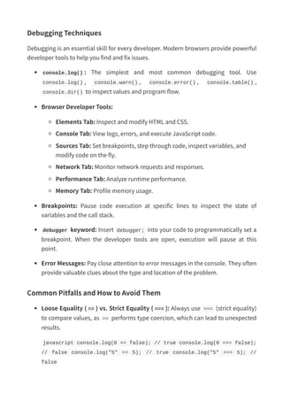 Debugging Techniques
Debugging is an essential skill for every developer. Modern browsers provide powerful
developer tools to help you find and fix issues.
console.log() : The simplest and most common debugging tool. Use
console.log() , console.warn() , console.error() , console.table() ,
console.dir() to inspect values and program flow.
Browser Developer Tools:
Elements Tab: Inspect and modify HTML and CSS.
Console Tab: View logs, errors, and execute JavaScript code.
Sources Tab: Set breakpoints, step through code, inspect variables, and
modify code on the fly.
Network Tab: Monitor network requests and responses.
Performance Tab: Analyze runtime performance.
Memory Tab: Profile memory usage.
Breakpoints: Pause code execution at specific lines to inspect the state of
variables and the call stack.
debugger keyword: Insert debugger; into your code to programmatically set a
breakpoint. When the developer tools are open, execution will pause at this
point.
Error Messages: Pay close attention to error messages in the console. They often
provide valuable clues about the type and location of the problem.
Common Pitfalls and How to Avoid Them
Loose Equality ( == ) vs. Strict Equality ( === ): Always use === (strict equality)
to compare values, as == performs type coercion, which can lead to unexpected
results.
javascript console.log(0 == false); // true console.log(0 === false);
// false console.log("5" == 5); // true console.log("5" === 5); //
false
 