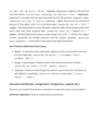 let age = 30; let price = 99.99; * Boolean : Represents a logical entity and can
have two values: true or false . javascript let isActive = true; * Undefined :
Represents a variable that has been declared but has not yet been assigned a value.
javascript let city; // city is undefined * Null : Represents the intentional
absence of any object value. It is a primitive value. javascript let car = null; *
Symbol : (ES6) Represents a unique identifier. Used to create unique property keys that
won't clash with other property keys. javascript const id = Symbol('id'); *
BigInt : (ES2020) Represents whole numbers larger than 2^53 - 1, which is the largest
number JavaScript can reliably represent with the Number primitive. javascript
const bigNumber = 1234567890123456789012345678901234567890n;
Non-Primitive (Reference) Data Types:
Object : A collection of key-value pairs. Objects are the most fundamental non-
primitive data type. javascript let person = { firstName: "John",
lastName: "Doe" };
Array : A special type of object used to store ordered collections of data.
javascript let colors = ["red", "green", "blue"];
Function : A block of code designed to perform a particular task. Functions are
also objects in JavaScript. javascript function greet(name) { return
"Hello, " + name; }
Operators (Arithmetic, Assignment, Comparison, Logical, etc.)
Operators are symbols that perform operations on operands (values and variables).
Arithmetic Operators: Perform mathematical calculations.
 