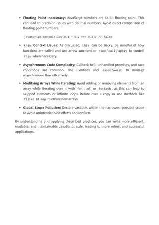 Floating Point Inaccuracy: JavaScript numbers are 64-bit floating-point. This
can lead to precision issues with decimal numbers. Avoid direct comparison of
floating-point numbers.
javascript console.log(0.1 + 0.2 === 0.3); // false
this Context Issues: As discussed, this can be tricky. Be mindful of how
functions are called and use arrow functions or bind / call / apply to control
this when necessary.
Asynchronous Code Complexity: Callback hell, unhandled promises, and race
conditions are common. Use Promises and async/await to manage
asynchronous flow effectively.
Modifying Arrays While Iterating: Avoid adding or removing elements from an
array while iterating over it with for...of or forEach , as this can lead to
skipped elements or infinite loops. Iterate over a copy or use methods like
filter or map to create new arrays.
Global Scope Pollution: Declare variables within the narrowest possible scope
to avoid unintended side effects and conflicts.
By understanding and applying these best practices, you can write more efficient,
readable, and maintainable JavaScript code, leading to more robust and successful
applications.
 