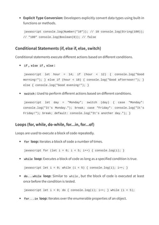 Explicit Type Conversion: Developers explicitly convert data types using built-in
functions or methods.
javascript console.log(Number("10")); // 10 console.log(String(100));
// "100" console.log(Boolean(0)); // false
Conditional Statements (if, else if, else, switch)
Conditional statements execute different actions based on different conditions.
if , else if , else :
javascript let hour = 14; if (hour < 12) { console.log("Good
morning!"); } else if (hour < 18) { console.log("Good afternoon!"); }
else { console.log("Good evening!"); }
switch : Used to perform different actions based on different conditions.
javascript let day = "Monday"; switch (day) { case "Monday":
console.log("It's Monday."); break; case "Friday": console.log("It's
Friday!"); break; default: console.log("It's another day."); }
Loops (for, while, do-while, for...in, for...of)
Loops are used to execute a block of code repeatedly.
for loop: Iterates a block of code a number of times.
javascript for (let i = 0; i < 5; i++) { console.log(i); }
while loop: Executes a block of code as long as a specified condition is true.
javascript let i = 0; while (i < 5) { console.log(i); i++; }
do...while loop: Similar to while , but the block of code is executed at least
once before the condition is tested.
javascript let i = 0; do { console.log(i); i++; } while (i < 5);
for...in loop: Iterates over the enumerable properties of an object.
 