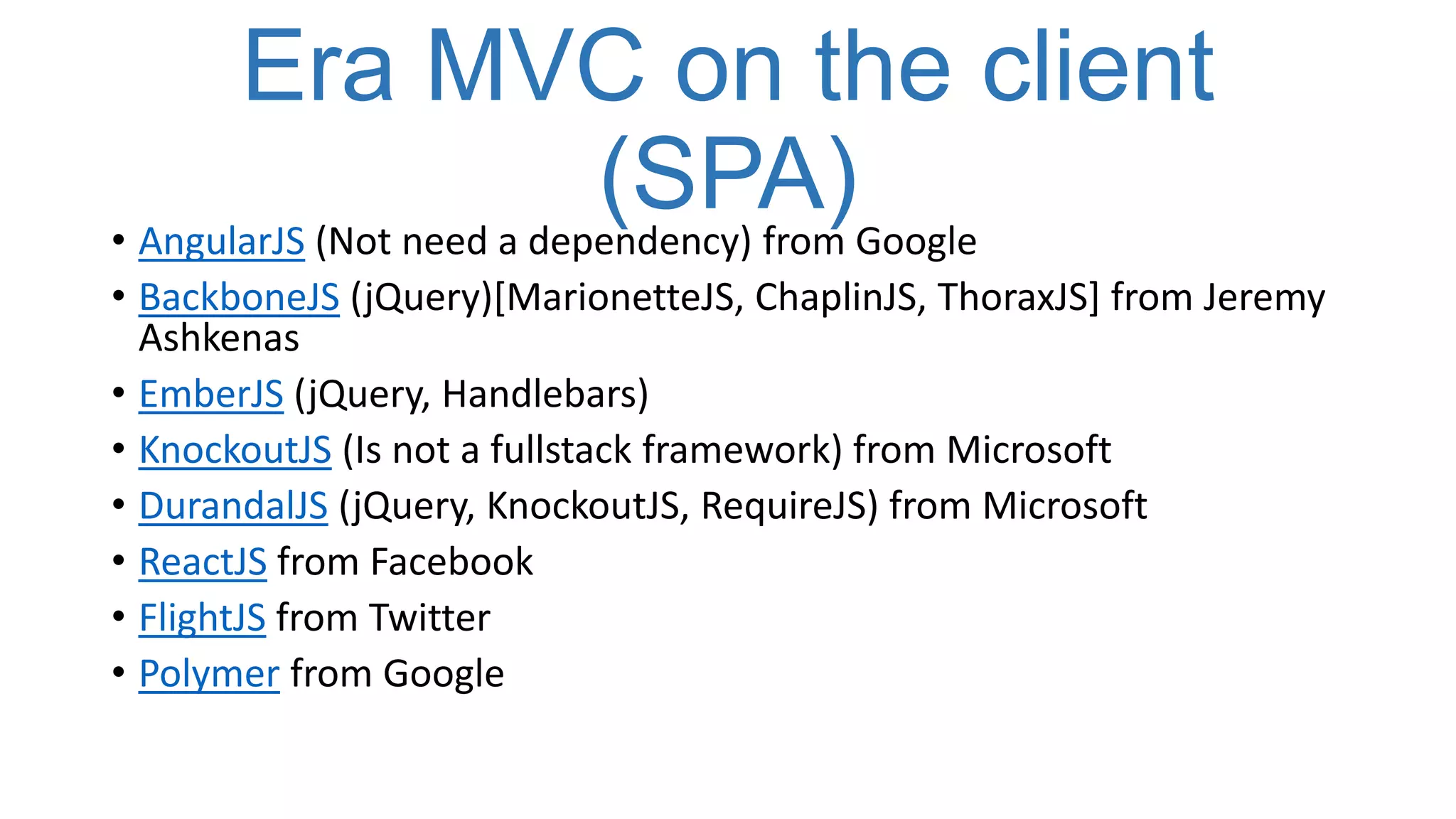 Era MVC on the client
(SPA)Google
• AngularJS (Not need a dependency) from
• BackboneJS (jQuery)[MarionetteJS, ChaplinJS, ThoraxJS] from Jeremy
Ashkenas
• EmberJS (jQuery, Handlebars)
• KnockoutJS (Is not a fullstack framework) from Microsoft
• DurandalJS (jQuery, KnockoutJS, RequireJS) from Microsoft
• ReactJS from Facebook
• FlightJS from Twitter
• Polymer from Google

 