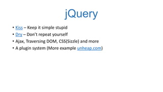 jQuery
• Kiss – Keep it simple stupid
• Dry – Don’t repeat yourself
• Ajax, Traversing DOM, CSS(Sizzle) and more
• A plugin system (More example unheap.com)

 