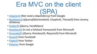 Era MVC on the client
(SPA)Google
• AngularJS (Not need a dependency) from
• BackboneJS (jQuery)[MarionetteJS, ChaplinJS, ThoraxJS] from Jeremy
Ashkenas
• EmberJS (jQuery, Handlebars)
• KnockoutJS (Is not a fullstack framework) from Microsoft
• DurandalJS (jQuery, KnockoutJS, RequireJS) from Microsoft
• ReactJS from Facebook
• FlightJS from Twitter
• Polymer from Google

 